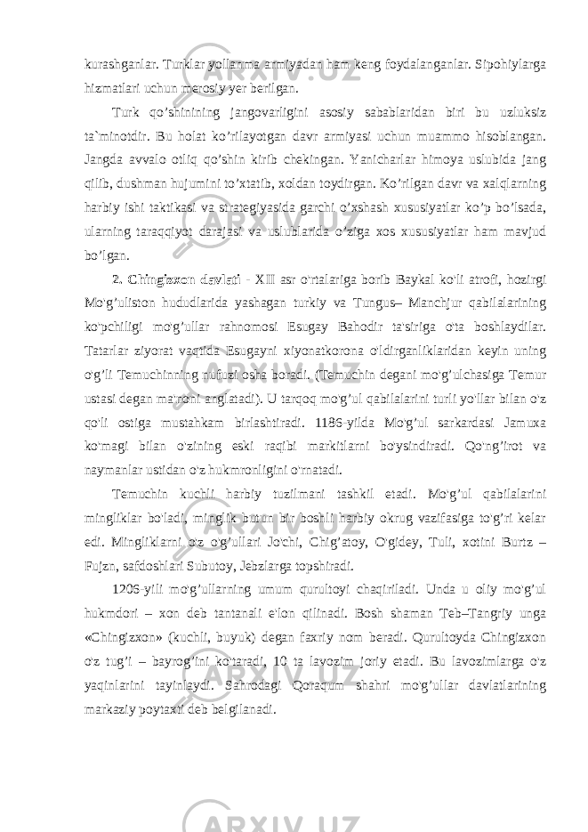 kurashganlar. Turklar yollanma armiyadan ham keng foydalanganlar. Sipohiylarga hizmatlari uchun merosiy yer berilgan. Turk qo’shinining jangovarligini asosiy sabablaridan biri bu uzluksiz ta`minotdir. Bu holat ko’rilayotgan davr armiyasi uchun muammo hisoblangan. Jangda avvalo otliq qo’shin kirib chekingan. Yanicharlar himoya uslubida jang qilib, dushman hujumini to’xtatib, xoldan toydirgan. Ko’rilgan davr va xalqlarning harbiy ishi taktikasi va strategiyasida garchi o’xshash xususiyatlar ko’p bo’lsada, ularning taraqqiyot darajasi va uslublarida o’ziga xos xususiyatlar ham mavjud bo’lgan. 2. Chingizxon davlati - XII asr o&#39;rtalariga borib Baykal ko&#39;li atrofi, hozirgi Mo&#39;g’uliston hududlarida yashagan turkiy va Tungus– Manchjur qabilalarining ko&#39;pchiligi mo&#39;g’ullar rahnomosi Esugay Bahodir ta&#39;siriga o&#39;ta boshlaydilar. Tatarlar ziyorat vaqtida Esugayni xiyonatkorona o&#39;ldirganliklaridan keyin uning o&#39;g’li Temuchinning nufuzi osha boradi. (Temuchin degani mo&#39;g’ulchasiga Temur ustasi degan ma&#39;noni anglatadi). U tarqoq mo&#39;g’ul qabilalarini turli yo&#39;llar bilan o&#39;z qo&#39;li ostiga mustahkam birlashtiradi. 1186-yilda Mo&#39;g’ul sarkardasi Jamuxa ko&#39;magi bilan o&#39;zining eski raqibi markitlarni bo&#39;ysindiradi. Qo&#39;ng’irot va naymanlar ustidan o&#39;z hukmronligini o&#39;rnatadi. Temuchin kuchli harbiy tuzilmani tashkil etadi. Mo&#39;g’ul qabilalarini mingliklar bo&#39;ladi, minglik butun bir boshli harbiy okrug vazifasiga to&#39;g’ri kelar edi. Mingliklarni o&#39;z o&#39;g’ullari Jo&#39;chi, Chig’atoy, O&#39;gidey, Tuli, xotini Burtz – Fujzn, safdoshlari Subutoy, Jebzlarga topshiradi. 1206-yili mo&#39;g’ullarning umum qurultoyi chaqiriladi. Unda u oliy mo&#39;g’ul hukmdori – xon deb tantanali e&#39;lon qilinadi. Bosh shaman Teb–Tangriy unga «Chingizxon» (kuchli, buyuk) degan faxriy nom beradi. Qurultoyda Chingizxon o&#39;z tug’i – bayrog’ini ko&#39;taradi, 10 ta lavozim joriy etadi. Bu lavozimlarga o&#39;z yaqinlarini tayinlaydi. Sahrodagi Qoraqum shahri mo&#39;g’ullar davlatlarining markaziy poytaxti deb belgilanadi. 