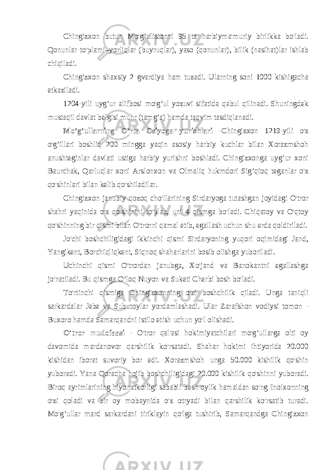 Chingizxon butun Mo&#39;g’ulistonni 95 ta harbiyma&#39;muriy birlikka bo&#39;ladi. Qonunlar to&#39;plami–yorliqlar (buyruqlar), yaso (qonunlar), bilik (nasihat)lar ishlab chiqiladi. Chingizxon shaxsiy 2 gvardiya ham tuzadi. Ularning soni 1000 kishigacha etkaziladi. 1204-yili uyg’ur alifbosi mo&#39;g’ul yozuvi sifatida qabul qilinadi. Shuningdek mustaqil davlat belgisi muhr (tamg’a) hamda taqvim tasdiqlanadi. Mo’g’ullarning O’rta Osiyoga yurishlari - Chingizxon 1219-yili o&#39;z o&#39;g’illari boshliq 200 mingga yaqin asosiy harbiy kuchlar bilan Xorazmshoh anushteginlar davlati ustiga harbiy yurishni boshladi. Chingizxonga uyg’ur xoni Baurchak, Qarluqlar xoni Arslonxon va Olmaliq hukmdori Sig’qioq teganlar o&#39;z qo&#39;shinlari bilan kelib qo&#39;shiladilar. Chingizxon janubiy qozoq cho&#39;llarining Sirdaryoga tutashgan joyidagi O&#39;tror shahri yaqinida o&#39;z qo&#39;shinini to&#39;plab, uni 4 qismga bo&#39;ladi. Chiqatoy va O&#39;qtoy qo&#39;shinning bir qismi bilan O&#39;trorni qamal etib, egallash uchun shu erda qoldiriladi. Jo&#39;chi boshchiligidagi ikkinchi qismi Sirdaryoning yuqori oqimidagi Jand, Yangikent, Borchiqliqkent, Siqnoq shaharlarini bosib olishga yuboriladi. Uchinchi qismi O&#39;trordan janubga, Xo&#39;jand va Banokantni egallashga jo&#39;natiladi. Bu qismga O’loq Nuyon va Suketi Cherbi bosh bo&#39;ladi. To&#39;rtinchi qismiga Chingizxonning o&#39;zi boshchilik qiladi. Unga taniqli sarkardalar Jebe va Subutoylar yordamlashadi. Ular Zarafshon vodiysi tomon - Buxoro hamda Samarqandni istilo etish uchun yo&#39;l olishadi. O&#39;tror mudofaasi - O&#39;tror qal&#39;asi hokimiyatchilari mo&#39;g’ullarga olti oy davomida mardanovor qarshilik ko&#39;rsatadi. Shahar hokimi ihtiyorida 20.000 kishidan iborat suvoriy bor edi. Xorazmshoh unga 50.000 kishilik qo&#39;shin yuboradi. Yana Qoracha hojib boshchiligidagi 20.000 kishilik qo&#39;shinni yuboradi. Biroq ayrimlarining hiyonatkorligi sababli besh oylik hamaldan so&#39;ng Inolxonning o&#39;zi qoladi va bir oy mobaynida o&#39;z otryadi bilan qarshilik ko&#39;rsatib turadi. Mo&#39;g’ullar mard sarkardani tiriklayin qo&#39;lga tushirib, Samarqandga Chingizxon 