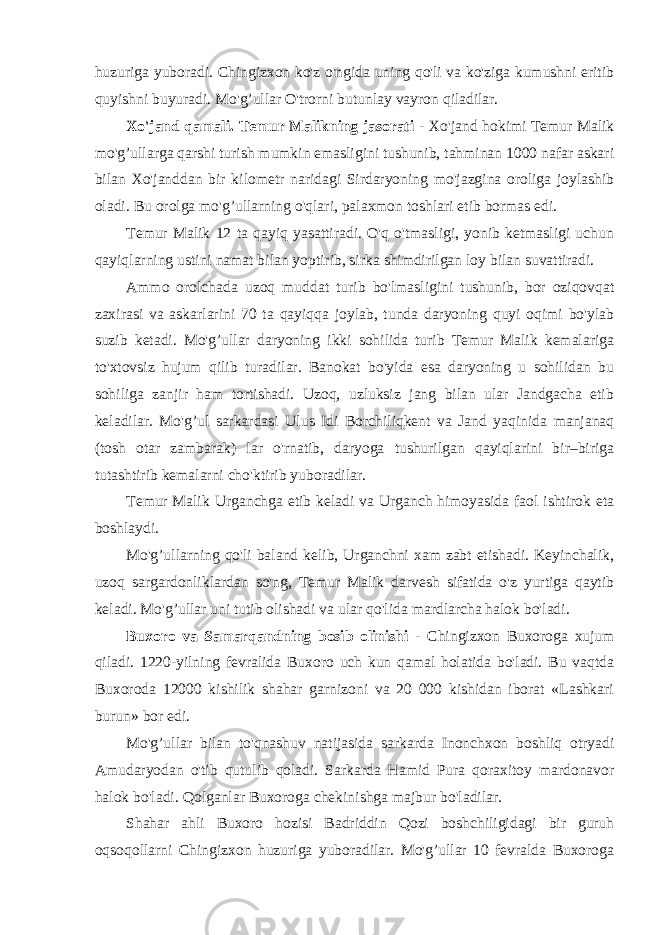 huzuriga yuboradi. Chingizxon ko&#39;z o&#39;ngida uning qo&#39;li va ko&#39;ziga kumushni eritib quyishni buyuradi. Mo&#39;g’ullar O&#39;trorni butunlay vayron qiladilar. Xo&#39;jand qamali. Temur Malikning jasorati - Xo&#39;jand hokimi Temur Malik mo&#39;g’ullarga qarshi turish mumkin emasligini tushunib, tahminan 1000 nafar askari bilan Xo&#39;janddan bir kilometr naridagi Sirdaryoning mo&#39;jazgina oroliga joylashib oladi. Bu orolga mo&#39;g’ullarning o&#39;qlari, palaxmon toshlari etib bormas edi. Temur Malik 12 ta qayiq yasattiradi. O&#39;q o&#39;tmasligi, yonib ketmasligi uchun qayiqlarning ustini namat bilan yoptirib, sirka shimdirilgan loy bilan suvattiradi. Ammo orolchada uzoq muddat turib bo&#39;lmasligini tushunib, bor oziqovqat zaxirasi va askarlarini 70 ta qayiqqa joylab, tunda daryoning quyi oqimi bo&#39;ylab suzib ketadi. Mo&#39;g’ullar daryoning ikki sohilida turib Temur Malik kemalariga to&#39;xtovsiz hujum qilib turadilar. Banokat bo&#39;yida esa daryoning u sohilidan bu sohiliga zanjir ham tortishadi. Uzoq, uzluksiz jang bilan ular Jandgacha etib keladilar. Mo&#39;g’ul sarkardasi Ulus Idi Borchiliqkent va Jand yaqinida manjanaq (tosh otar zambarak) lar o&#39;rnatib, daryoga tushurilgan qayiqlarini bir–biriga tutashtirib kemalarni cho&#39;ktirib yuboradilar. Temur Malik Urganchga etib keladi va Urganch himoyasida faol ishtirok eta boshlaydi. Mo&#39;g’ullarning qo&#39;li baland kelib, Urganchni xam zabt etishadi. Keyinchalik, uzoq sargardonliklardan so&#39;ng, Temur Malik darvesh sifatida o&#39;z yurtiga qaytib keladi. Mo&#39;g’ullar uni tutib olishadi va ular qo&#39;lida mardlarcha halok bo&#39;ladi. Buxoro va Samarqandning bosib olinishi - Chingizxon Buxoroga xujum qiladi. 1220-yilning fevralida Buxoro uch kun qamal holatida bo&#39;ladi. Bu vaqtda Buxoroda 12000 kishilik shahar garnizoni va 20 000 kishidan iborat «Lashkari burun» bor edi. Mo&#39;g’ullar bilan to&#39;qnashuv natijasida sarkarda Inonchxon boshliq otryadi Amudaryodan o&#39;tib qutulib qoladi. Sarkarda Hamid Pura qoraxitoy mardonavor halok bo&#39;ladi. Qolganlar Buxoroga chekinishga majbur bo&#39;ladilar. Shahar ahli Buxoro hozisi Badriddin Qozi boshchiligidagi bir guruh oqsoqollarni Chingizxon huzuriga yuboradilar. Mo&#39;g’ullar 10 fevralda Buxoroga 