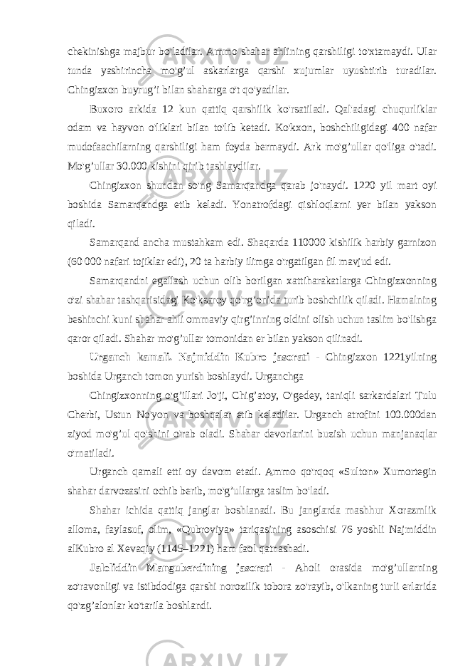 chekinishga majbur bo&#39;ladilar. Ammo shahar ahlining qarshiligi to&#39;xtamaydi. Ular tunda yashirincha mo&#39;g’ul askarlarga qarshi xujumlar uyushtirib turadilar. Chingizxon buyrug’i bilan shaharga o&#39;t qo&#39;yadilar. Buxoro arkida 12 kun qattiq qarshilik ko&#39;rsatiladi. Qal&#39;adagi chuqurliklar odam va hayvon o&#39;liklari bilan to&#39;lib ketadi. Ko&#39;kxon, boshchiligidagi 400 nafar mudofaachilarning qarshiligi ham foyda bermaydi. Ark mo&#39;g’ullar qo&#39;liga o&#39;tadi. Mo&#39;g’ullar 30.000 kishini qirib tashlaydilar. Chingizxon shundan so&#39;ng Samarqandga qarab jo&#39;naydi. 1220 yil mart oyi boshida Samarqandga etib keladi. Yonatrofdagi qishloqlarni yer bilan yakson qiladi. Samarqand ancha mustahkam edi. Shaqarda 110000 kishilik harbiy garnizon (60 000 nafari tojiklar edi), 20 ta harbiy ilimga o&#39;rgatilgan fil mavjud edi. Samarqandni egallash uchun olib borilgan xattiharakatlarga Chingizxonning o&#39;zi shahar tashqarisidagi Ko&#39;ksaroy qo&#39;rg’onida turib boshchilik qiladi. Hamalning beshinchi kuni shahar ahli ommaviy qirg’inning oldini olish uchun taslim bo&#39;lishga qaror qiladi. Shahar mo&#39;g’ullar tomonidan er bilan yakson qilinadi. Urganch kamali. Najmiddin Kubro jasorati - Chingizxon 1221yilning boshida Urganch tomon yurish boshlaydi. Urganchga Chingizxonning o&#39;g’illari Jo&#39;ji, Chig’atoy, O&#39;gedey, taniqli sarkardalari Tulu Cherbi, Ustun No&#39;yon va boshqalar etib keladilar. Urganch atrofini 100.000dan ziyod mo&#39;g’ul qo&#39;shini o&#39;rab oladi. Shahar devorlarini buzish uchun manjanaqlar o&#39;rnatiladi. Urganch qamali etti oy davom etadi. Ammo qo&#39;rqoq «Sulton» Xumortegin shahar darvozasini ochib berib, mo&#39;g’ullarga taslim bo&#39;ladi. Shahar ichida qattiq janglar boshlanadi. Bu janglarda mashhur Xorazmlik alloma, faylasuf, olim, «Qubroviya» tariqasining asoschisi 76 yoshli Najmiddin alKubro al Xevaqiy (1145–1221) ham faol qatnashadi. Jaloliddin Manguberdining jasorati - Aholi orasida mo&#39;g’ullarning zo&#39;ravonligi va istibdodiga qarshi norozilik tobora zo&#39;rayib, o&#39;lkaning turli erlarida qo&#39;zg’alonlar ko&#39;tarila boshlandi. 