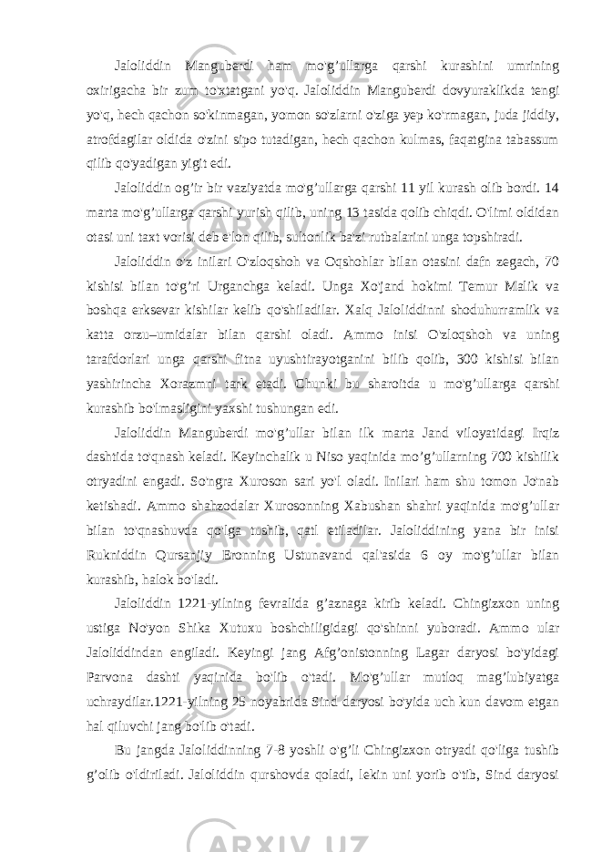 Jaloliddin Manguberdi ham mo&#39;g’ullarga qarshi kurashini umrining oxirigacha bir zum to&#39;xtatgani yo&#39;q. Jaloliddin Manguberdi dovyuraklikda tengi yo&#39;q, hech qachon so&#39;kinmagan, yomon so&#39;zlarni o&#39;ziga yep ko&#39;rmagan, juda jiddiy, atrofdagilar oldida o&#39;zini sipo tutadigan, hech qachon kulmas, faqatgina tabassum qilib qo&#39;yadigan yigit edi. Jaloliddin og’ir bir vaziyatda mo&#39;g’ullarga qarshi 11 yil kurash olib bordi. 14 marta mo&#39;g’ullarga qarshi yurish qilib, uning 13 tasida qolib chiqdi. O&#39;limi oldidan otasi uni taxt vorisi deb e&#39;lon qilib, sultonlik ba&#39;zi rutbalarini unga topshiradi. Jaloliddin o&#39;z inilari O&#39;zloqshoh va Oqshohlar bilan otasini dafn zegach, 70 kishisi bilan to&#39;g’ri Urganchga keladi. Unga Xo&#39;jand hokimi Temur Malik va boshqa erksevar kishilar kelib qo&#39;shiladilar. Xalq Jaloliddinni shoduhurramlik va katta orzu–umidalar bilan qarshi oladi. Ammo inisi O&#39;zloqshoh va uning tarafdorlari unga qarshi fitna uyushtirayotganini bilib qolib, 300 kishisi bilan yashirincha Xorazmni tark etadi. Chunki bu sharoitda u mo&#39;g’ullarga qarshi kurashib bo&#39;lmasligini yaxshi tushungan edi. Jaloliddin Manguberdi mo&#39;g’ullar bilan ilk marta Jand viloyatidagi Irqiz dashtida to&#39;qnash keladi. Keyinchalik u Niso yaqinida mo’g’ullarning 700 kishilik otryadini engadi. So&#39;ngra Xuroson sari yo&#39;l oladi. Inilari ham shu tomon Jo&#39;nab ketishadi. Ammo shahzodalar Xurosonning Xabushan shahri yaqinida mo&#39;g’ullar bilan to&#39;qnashuvda qo&#39;lga tushib, qatl etiladilar. Jaloliddining yana bir inisi Rukniddin Qursanjiy Eronning Ustunavand qal&#39;asida 6 oy mo&#39;g’ullar bilan kurashib, halok bo&#39;ladi. Jaloliddin 1221-yilning fevralida g’aznaga kirib keladi. Chingizxon uning ustiga No&#39;yon Shika Xutuxu boshchiligidagi qo&#39;shinni yuboradi. Ammo ular Jaloliddindan engiladi. Keyingi jang Afg’onistonning Lagar daryosi bo&#39;yidagi Parvona dashti yaqinida bo&#39;lib o&#39;tadi. Mo&#39;g’ullar mutloq mag’lubiyatga uchraydilar.1221-yilning 25 noyabrida Sind daryosi bo&#39;yida uch kun davom etgan hal qiluvchi jang bo&#39;lib o&#39;tadi. Bu jangda Jaloliddinning 7-8 yoshli o&#39;g’li Chingizxon otryadi qo&#39;liga tushib g’olib o&#39;ldiriladi. Jaloliddin qurshovda qoladi, lekin uni yorib o&#39;tib, Sind daryosi 