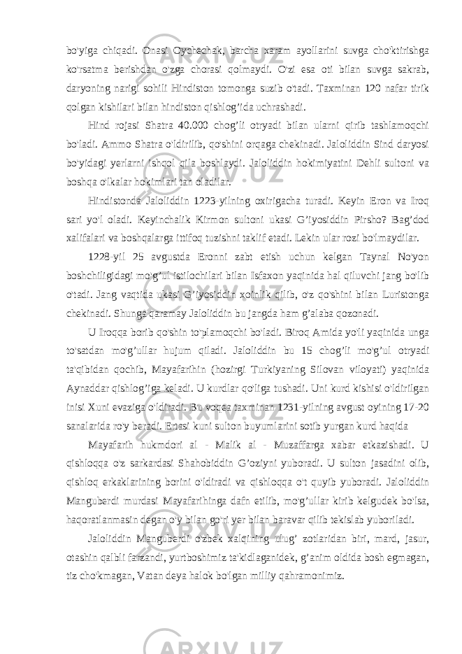 bo&#39;yiga chiqadi. Onasi Oychechak, barcha xaram ayollarini suvga cho&#39;ktirishga ko&#39;rsatma berishdan o&#39;zga chorasi qolmaydi. O&#39;zi esa oti bilan suvga sakrab, daryoning narigi sohili Hindiston tomonga suzib o&#39;tadi. Taxminan 120 nafar tirik qolgan kishilari bilan hindiston qishlog’ida uchrashadi. Hind rojasi Shatra 40.000 chog’li otryadi bilan ularni qirib tashlamoqchi bo&#39;ladi. Ammo Shatra o&#39;ldirilib, qo&#39;shini orqaga chekinadi. Jaloliddin Sind daryosi bo&#39;yidagi yerlarni ishqol qila boshlaydi. Jaloliddin hokimiyatini Dehli sultoni va boshqa o&#39;lkalar hokimlari tan oladilar. Hindistonda Jaloliddin 1223-yilning oxirigacha turadi. Keyin Eron va Iroq sari yo&#39;l oladi. Keyinchalik Kirmon sultoni ukasi G’iyosiddin Pirsho? Bag’dod xalifalari va boshqalarga ittifoq tuzishni taklif etadi. Lekin ular rozi bo&#39;lmaydilar. 1228-yil 25 avgustda Eronni zabt etish uchun kelgan Taynal No&#39;yon boshchiligidagi mo&#39;g’ul istilochilari bilan Isfaxon yaqinida hal qiluvchi jang bo&#39;lib o&#39;tadi. Jang vaqtida ukasi G’iyosiddin xoinlik qilib, o&#39;z qo&#39;shini bilan Luristonga chekinadi. Shunga qaramay Jaloliddin bu jangda ham g’alaba qozonadi. U Iroqqa borib qo&#39;shin to&#39;plamoqchi bo&#39;ladi. Biroq Amida yo&#39;li yaqinida unga to&#39;satdan mo&#39;g’ullar hujum qiladi. Jaloliddin bu 15 chog’li mo&#39;g’ul otryadi ta&#39;qibidan qochib, Mayafarihin (hozirgi Turkiyaning Silovan viloyati) yaqinida Aynaddar qishlog’iga keladi. U kurdlar qo&#39;liga tushadi. Uni kurd kishisi o&#39;ldirilgan inisi Xuni evaziga o&#39;ldiradi. Bu voqea taxminan 1231-yilning avgust oyining 17-20 sanalarida ro&#39;y beradi. Ertasi kuni sulton buyumlarini sotib yurgan kurd haqida Mayafarih hukmdori al - Malik al - Muzaffarga xabar etkazishadi. U qishloqqa o&#39;z sarkardasi Shahobiddin G’oziyni yuboradi. U sulton jasadini olib, qishloq erkaklarining borini o&#39;ldiradi va qishloqqa o&#39;t quyib yuboradi. Jaloliddin Manguberdi murdasi Mayafarihinga dafn etilib, mo&#39;g’ullar kirib kelgudek bo&#39;lsa, haqoratlanmasin degan o&#39;y bilan go&#39;ri yer bilan baravar qilib tekislab yuboriladi. Jaloliddin Manguberdi o&#39;zbek xalqining ulug’ zotlaridan biri, mard, jasur, otashin qalbli farzandi, yurtboshimiz ta&#39;kidlaganidek, g’anim oldida bosh egmagan, tiz cho&#39;kmagan, Vatan deya halok bo&#39;lgan milliy qahramonimiz. 