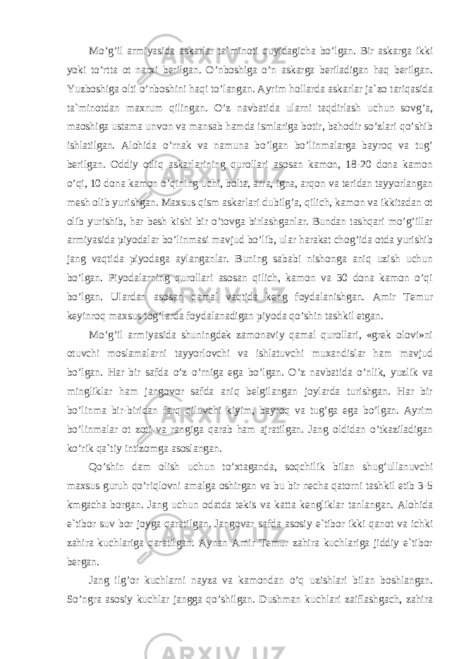 Mo’g’il armiyasida askarlar ta`minoti quyidagicha bo’lgan. Bir askarga ikki yoki to’rtta ot narxi berilgan. O’nboshiga o’n askarga beriladigan haq berilgan. Yuzboshiga olti o’nboshini haqi to’langan. Ayrim hollarda askarlar ja`zo tariqasida ta`minotdan maxrum qilingan. O’z navbatida ularni taqdirlash uchun sovg’a, maoshiga ustama unvon va mansab hamda ismlariga botir, bahodir so’zlari qo’shib ishlatilgan. Alohida o’rnak va namuna bo’lgan bo’linmalarga bayroq va tug’ berilgan. Oddiy otliq askarlarining qurollari asosan kamon, 18-20 dona kamon o’qi, 10 dona kamon o’qining uchi, bolta, arra, igna, arqon va teridan tayyorlangan mesh olib yurishgan. Maxsus qism askarlari dubilg’a, qilich, kamon va ikkitadan ot olib yurishib, har besh kishi bir o’tovga birlashganlar. Bundan tashqari mo’g’illar armiyasida piyodalar bo’linmasi mavjud bo’lib, ular harakat chog’ida otda yurishib jang vaqtida piyodaga aylanganlar. Buning sababi nishonga aniq uzish uchun bo’lgan. Piyodalarning qurollari asosan qilich, kamon va 30 dona kamon o’qi bo’lgan. Ulardan asosan qamal vaqtida keng foydalanishgan. Amir Temur keyinroq maxsus tog’larda foydalanadigan piyoda qo’shin tashkil etgan. Mo’g’il armiyasida shuningdek zamonaviy qamal qurollari, «grek olovi»ni otuvchi moslamalarni tayyorlovchi va ishlatuvchi muxandislar ham mavjud bo’lgan. Har bir safda o’z o’rniga ega bo’lgan. O’z navbatida o’nlik, yuzlik va mingliklar ham jangovor safda aniq belgilangan joylarda turishgan. Har bir bo’linma bir-biridan farq qiluvchi kiyim, bayroq va tug’ga ega bo’lgan. Ayrim bo’linmalar ot zoti va rangiga qarab ham ajratilgan. Jang oldidan o’tkaziladigan ko’rik qa`tiy intizomga asoslangan. Qo’shin dam olish uchun to’xtaganda, soqchilik bilan shug’ullanuvchi maxsus guruh qo’riqlovni amalga oshirgan va bu bir necha qatorni tashkil etib 3-5 kmgacha borgan. Jang uchun odatda tekis va katta kengliklar tanlangan. Alohida e`tibor suv bor joyga qaratilgan. Jangovar safda asosiy e`tibor ikki qanot va ichki zahira kuchlariga qaratilgan. Aynan Amir Temur zahira kuchlariga jiddiy e`tibor bergan. Jang ilg’or kuchlarni nayza va kamondan o’q uzishlari bilan boshlangan. So’ngra asosiy kuchlar jangga qo’shilgan. Dushman kuchlari zaiflashgach, zahira 