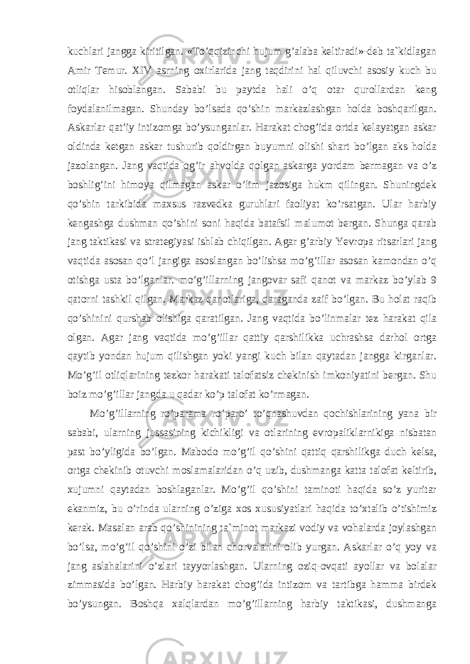 kuchlari jangga kiritilgan. «To’qqizinchi hujum g’alaba keltiradi»-deb ta`kidlagan Amir Temur. XIV asrning oxirlarida jang taqdirini hal qiluvchi asosiy kuch bu otliqlar hisoblangan. Sababi bu paytda hali o’q otar qurollardan keng foydalanilmagan. Shunday bo’lsada qo’shin markazlashgan holda boshqarilgan. Askarlar qat’iy intizomga bo’ysunganlar. Harakat chog’ida ortda kelayatgan askar oldinda ketgan askar tushurib qoldirgan buyumni olishi shart bo’lgan aks holda jazolangan. Jang vaqtida og’ir ahvolda qolgan askarga yordam bermagan va o’z boshlig’ini himoya qilmagan askar o’lim jazosiga hukm qilingan. Shuningdek qo’shin tarkibida maxsus razvedka guruhlari faoliyat ko’rsatgan. Ular harbiy kengashga dushman qo’shini soni haqida batafsil malumot bergan. Shunga qarab jang taktikasi va strategiyasi ishlab chiqilgan. Agar g’arbiy Yevropa ritsarlari jang vaqtida asosan qo’l jangiga asoslangan bo’lishsa mo’g’illar asosan kamondan o’q otishga usta bo’lganlar. mo’g’illarning jangovar safi qanot va markaz bo’ylab 9 qatorni tashkil qilgan. Markaz qanotlariga, qaraganda zaif bo’lgan. Bu holat raqib qo’shinini qurshab olishiga qaratilgan. Jang vaqtida bo’linmalar tez harakat qila olgan. Agar jang vaqtida mo’g’illar qattiy qarshilikka uchrashsa darhol ortga qaytib yondan hujum qilishgan yoki yangi kuch bilan qaytadan jangga kirganlar. Mo’g’il otliqlarining tezkor harakati talofatsiz chekinish imkoniyatini bergan. Shu boiz mo’g’illar jangda u qadar ko’p talofat ko’rmagan. Mo’g’illarning ro’parama ro’paro’ to’qnashuvdan qochishlarining yana bir sababi, ularning jussasining kichikligi va otlarining evropaliklarnikiga nisbatan past bo’yligida bo’lgan. Mabodo mo’g’il qo’shini qattiq qarshilikga duch kelsa, ortga chekinib otuvchi moslamalaridan o’q uzib, dushmanga katta talofat keltirib, xujumni qaytadan boshlaganlar. Mo’g’il qo’shini taminoti haqida so’z yuritar ekanmiz, bu o’rinda ularning o’ziga xos xususiyatlari haqida to’xtalib o’tishimiz kerak. Masalan arab qo’shinining ta`minot markazi vodiy va vohalarda joylashgan bo’lsa, mo’g’il qo’shini o’zi bilan chorvalarini olib yurgan. Askarlar o’q yoy va jang aslahalarini o’zlari tayyorlashgan. Ularning oziq-ovqati ayollar va bolalar zimmasida bo’lgan. Harbiy harakat chog’ida intizom va tartibga hamma birdek bo’ysungan. Boshqa xalqlardan mo’g’illarning harbiy taktikasi, dushmanga 