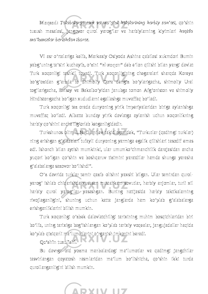 Maqsad: Talabalarga turk va mo’g’ul halqlarining harbiy san’ati, qo’shin tuzush masalasi , jangovor qurol yarog’lar va harbiylarning kiyimlari haqida ma’lumotlar berishdan iborat. VI asr o’rtalariga kelib, Markaziy Osiyoda Ashina qabilasi xukmdori Bumin yabg’uning ta’siri kuchayib, o’zini “el-xoqon” deb e’lon qilishi bilan yangi davlat Turk xoqonligi tashkil topadi. Turk xoqonligining chegaralari sharqda Koreya bo’g’ozidan g’arbda to Shimoliy Qora dengiz bo’ylarigacha, shimoliy Ural tog’larigacha, Enisey va Bakalbo’yidan janubga tomon Afg’oniston va shimoliy Hindistongacha bo’lgan xududlarni egallashga muvaffaq bo’ladi. Turk xoqonligi tez orada dunyoning yirik imperiyalaridan biriga aylanishga muvaffaq bo’ladi. Albatta bunday yirik davlatga aylanish uchun xoqonlikning harbiy qo’shini ancha ilg’orlab ketganligidadir. Turkshunos olim L.N. Gumilev takidlaganidek, “Turkutlar (qadimgi turklar) ning erishgan g’alabalari tufayli dunyoning yarmiga egalik qilishlari tasodif emas edi. Ishonch bilan aytish mumkinki, ular umumko’chmanchilik darajasidan ancha yuqori bo’lgan qo’shin va boshqaruv tizimini yaratdilar hamda shunga yarasha g’alabalarga sazovor bo’lishdi”. O’z davrida turklar temir qazib olishni yaxshi bilgan. Ular temirdan qurol- yarog’ ishlab chiqarishda xususan mustahkam sovutlar, harbiy anjomlar, turli xil harbiy qurol yarog’lar yasashgan. Buning natijasida harbiy taktikalarning rivojlaganligini, shuning uchun katta janglarda ham ko’plab g’alabalarga erishganliklarini bilish mumkin. Turk xoqonligi o’zbek dalavlatchiligi tarixining muhim bosqichlaridan biri bo’lib, uning tarixiga bag’ishlangan ko’plab tarixiy voqealar, jangujadallar haqida ko’plab qiziqarli ma’lumotlarini o’rganish imkonini beradi. Qo’shin tuzulishi. Bu davrga oid yozma manbalardagi ma’lumotlar va qadimgi jangchilar tasvirlangan qoyatosh rasmlaridan ma’lum bo’lishicha, qo’shin ikki turda qurollanganligini bilish mumkin. 