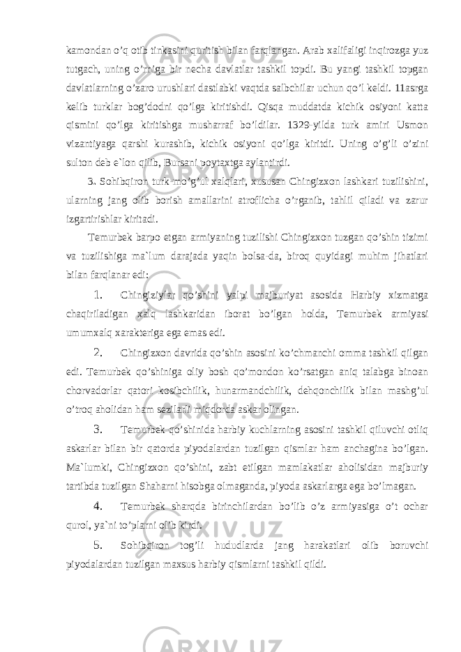 kamondan o’q otib tinkasini quritish bilan farqlangan. Arab xalifaligi inqirozga yuz tutgach, uning o’rniga bir necha davlatlar tashkil topdi. Bu yangi tashkil topgan davlatlarning o’zaro urushlari dastlabki vaqtda salbchilar uchun qo’l keldi. 11asrga kelib turklar bog’dodni qo’lga kiritishdi. Qisqa muddatda kichik osiyoni katta qismini qo’lga kiritishga musharraf bo’ldilar. 1329-yilda turk amiri Usmon vizantiyaga qarshi kurashib, kichik osiyoni qo’lga kiritdi. Uning o’g’li o’zini sulton deb e`lon qilib, Bursani poytaxtga aylantirdi. 3 . Sohibqiron turk-mo’g’ul xalqlari, xususan Chingizxon lashkari tuzilishini, ularning jang olib borish amallarini atroflicha o’rganib, tahlil qiladi va zarur izgartirishlar kiritadi. Temurbek barpo etgan armiyaning tuzilishi Chingizxon tuzgan qo’shin tizimi va tuzilishiga ma`lum darajada yaqin bolsa-da, biroq quyidagi muhim jihatlari bilan farqlanar edi: 1. Chingiziylar qo’shini yalpi majburiyat asosida Harbiy xizmatga chaqiriladigan xalq lashkaridan iborat bo’lgan holda, Temurbek armiyasi umumxalq xarakteriga ega emas edi. 2. Chingizxon davrida qo’shin asosini ko’chmanchi omma tashkil qilgan edi. Temurbek qo’shiniga oliy bosh qo’mondon ko’rsatgan aniq talabga binoan chorvadorlar qatori kosibchilik, hunarmandchilik, dehqonchilik bilan mashg’ul o’troq aholidan ham sezilarli miqdorda askar olingan. 3. Temurbek qo’shinida harbiy kuchlarning asosini tashkil qiluvchi otliq askarlar bilan bir qatorda piyodalardan tuzilgan qismlar ham anchagina bo’lgan. Ma`lumki, Chingizxon qo’shini, zabt etilgan mamlakatlar aholisidan majburiy tartibda tuzilgan Shaharni hisobga olmaganda, piyoda askarlarga ega bo’lmagan. 4. Temurbek sharqda birinchilardan bo’lib o’z armiyasiga o’t ochar qurol, ya`ni to’plarni olib kirdi. 5. Sohibqiron tog’li hududlarda jang harakatlari olib boruvchi piyodalardan tuzilgan maxsus harbiy qismlarni tashkil qildi. 