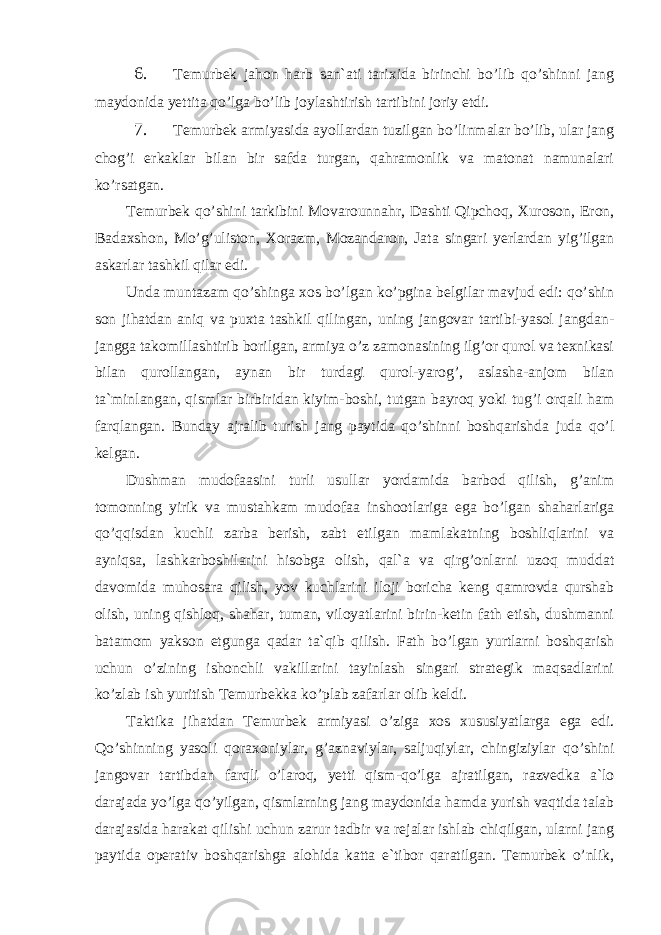 6. Temurbek jahon harb san`ati tarixida birinchi bo’lib qo’shinni jang maydonida yettita qo’lga bo’lib joylashtirish tartibini joriy etdi. 7. Temurbek armiyasida ayollardan tuzilgan bo’linmalar bo’lib, ular jang chog’i erkaklar bilan bir safda turgan, qahramonlik va matonat namunalari ko’rsatgan. Temurbek qo’shini tarkibini Movarounnahr, Dashti Qipchoq, Xuroson, Eron, Badaxshon, Mo’g’uliston, Xorazm, Mozandaron, Jata singari yerlardan yig’ilgan askarlar tashkil qilar edi. Unda muntazam qo’shinga xos bo’lgan ko’pgina belgilar mavjud edi: qo’shin son jihatdan aniq va puxta tashkil qilingan, uning jangovar tartibi-yasol jangdan- jangga takomillashtirib borilgan, armiya o’z zamonasining ilg’or qurol va texnikasi bilan qurollangan, aynan bir turdagi qurol-yarog’, aslasha-anjom bilan ta`minlangan, qismlar birbiridan kiyim-boshi, tutgan bayroq yoki tug’i orqali ham farqlangan. Bunday ajralib turish jang paytida qo’shinni boshqarishda juda qo’l kelgan. Dushman mudofaasini turli usullar yordamida barbod qilish, g’anim tomonning yirik va mustahkam mudofaa inshootlariga ega bo’lgan shaharlariga qo’qqisdan kuchli zarba berish, zabt etilgan mamlakatning boshliqlarini va ayniqsa, lashkarboshilarini hisobga olish, qal`a va qirg’onlarni uzoq muddat davomida muhosara qilish, yov kuchlarini iloji boricha keng qamrovda qurshab olish, uning qishloq, shahar, tuman, viloyatlarini birin-ketin fath etish, dushmanni batamom yakson etgunga qadar ta`qib qilish. Fath bo’lgan yurtlarni boshqarish uchun o’zining ishonchli vakillarini tayinlash singari strategik maqsadlarini ko’zlab ish yuritish Temurbekka ko’plab zafarlar olib keldi. Taktika jihatdan Temurbek armiyasi o’ziga xos xususiyatlarga ega edi. Qo’shinning yasoli qoraxoniylar, g’aznaviylar, saljuqiylar, chingiziylar qo’shini jangovar tartibdan farqli o’laroq, yetti qism-qo’lga ajratilgan, razvedka a`lo darajada yo’lga qo’yilgan, qismlarning jang maydonida hamda yurish vaqtida talab darajasida harakat qilishi uchun zarur tadbir va rejalar ishlab chiqilgan, ularni jang paytida operativ boshqarishga alohida katta e`tibor qaratilgan. Temurbek o’nlik, 