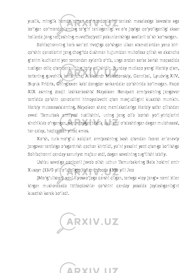 yuzlik, minglik hamda tuman qo’mondonlarini tanlash masalasiga bevosita ega bo’lgan qo’mondonlarning to’g’ri tanlaganligi va o’z joyiga qo’yo’lganligi aksar hollarda jang natijasining muvaffaqiyatli yakunlanishiga sezilarli ta`sir ko’rsatgan. Sohibqironning harb san`ati rivojiga qo’shgan ulkan xizmatlaridan yana biri- qo’shin qanotlarini jang chog’ida dushman hujumidan muhofaza qilish va aksincha g’anim kuchlarini yon tomondan aylanib o’tib, unga ortdan zarba berish maqsadida tuzilgan otliq qismqanbulning joriy etilishidir. Bunday mutlaqo yangi Harbiy qism, tarixning guvohlik berishicha, Aleksandr Makedonskiy, Gannibal, Lyudvig XIV, Buyuk Fridrix, Chingizxon kabi dongdor sarkardalar qo’shinida bo’lmagan. Faqat XIX asrning atoqli lashkarboshisi Napoleon Bonapart armiyasining jangovar tartibida qo’shin qanotlarini himoyalovchi qism mavjudligini kuzatish mumkin. Harbiy mutaxassislarning, Napoleon sharq mamlakatlariga Harbiy safar qilishdan avval Temurbek armiyasi tuzilishini, uning jang olib borish yo’l-yiriqlarini sinchiklab o’rgangan, zarur topgan taktik usullarni o’zlashtirgan degan mulohazasi, har qalay, haqiqatdan yiroq emas. Xo’sh, turk-mo’g’ul xalqlari armiyasining besh qismdan iborat an`anaviy jangovar tartibiga o’zgartirish qachon kiritildi, ya`ni yasolni yetti qismga bo’lishga Sohibqironni qanday zaruriyat majbur etdi, degan savolning tug’ilishi tabiiy. Ushbu savolga qoniqarli javob olish uchun Temurbekning Balx hokimi amir Xusayn (1370-yili o’ldirilgan) bilan ittfoqda 1365-yili Jata (Mo’g’uliston) xoni Ilyosxo’jaga qarshi qilgan, tarixga «loy jangi» nomi bilan kirgan mushorabada ittifoqdoshlar qo’shini qanday yasolda joylashganligini kuzatish kerak bo’ladi. 