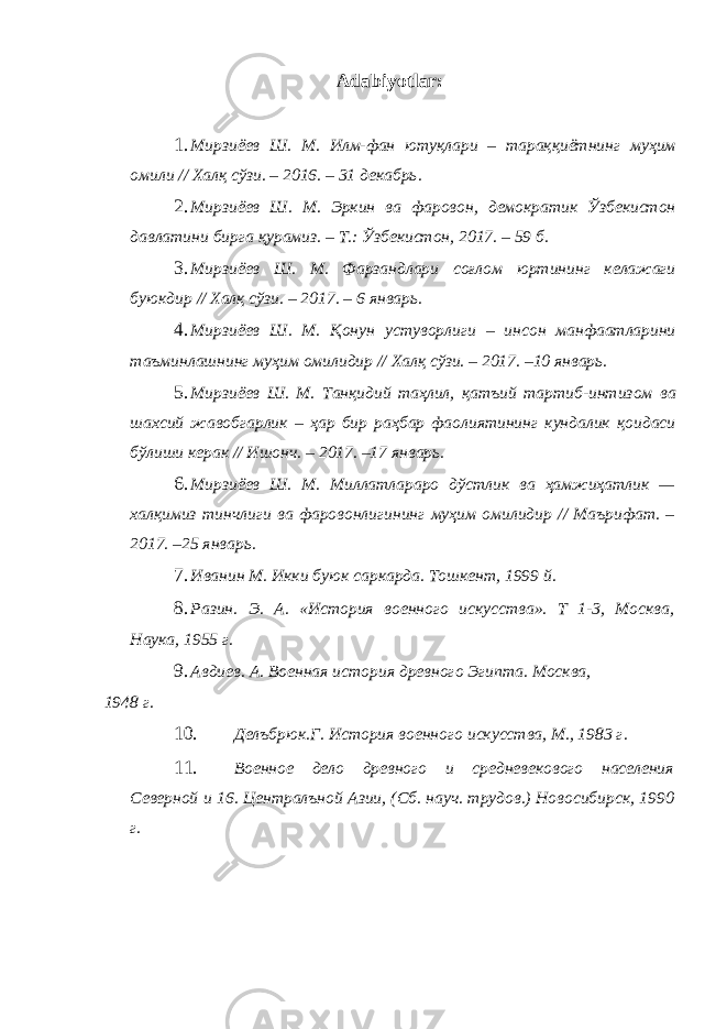 Adabiyotlar: 1. Мирзиёев Ш . М . Илм - фан ютуқлари – тараққиётнинг муҳим омили // Халқ сўзи . – 2016. – 31 декабрь . 2. Мирзиёев Ш . М . Эркин ва фаровон , демократик Ўзбекистон давлатини бирга қурамиз . – Т .: Ўзбекистон , 2017. – 59 б . 3. Мирзиёев Ш . М . Фарзандлари соғлом юртининг келажаги буюкдир // Халқ сўзи . – 2017. – 6 январь . 4. Мирзиёев Ш . М . Қонун устуворлиги – инсон манфаатларини таъминлашнинг муҳим омилидир // Халқ сўзи . – 2017. –10 январь . 5. Мирзиёев Ш . М . Танқидий таҳлил , қатъий тартиб - интизом ва шахсий жавобгарлик – ҳар бир раҳбар фаолиятининг кундалик қоидаси бўлиши керак // Ишонч . – 2017. –17 январь . 6. Мирзиёев Ш . М . Миллатлараро дўстлик ва ҳамжиҳатлик — халқимиз тинчлиги ва фаровонлигининг муҳим омилидир // Маърифат . – 2017. –25 январь . 7. Иванин М. Икки буюк саркарда. Тошкент, 1999 й. 8. Разин. Э. А. «История военного искусства». Т 1-3, Москва, Наука, 1955 г. 9. Авдиев. А. Военная история древного Эгипта. Москва, 1948 г. 10. Делъбрюк.Г. История военного искусства, М., 1983 г. 11. Военное дело древного и средневекового населения Северной и 16. Централъной Азии, (Сб. науч. трудов.) Новосибирск, 1990 г. 