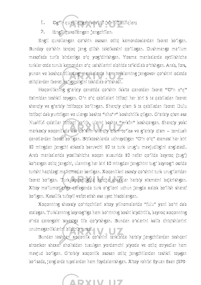 1. Og’ir qurollangan sovutli (zirhli) otliqlar; 2. Engil qurollangan jangchilar. Engil qurollangan qo’shin asasan otliq kamondozlardan iborat bo’lgan. Bunday qo’shin tarqoq jang qilish taktikasini qo’llagan. Dushmanga ma’lum masofada turib birdaniga o’q yog’dirishgan. Yozma manbalarda aytilishicha turklar otda turub kamondan o’q uzishlarini alohida ta’kidlab o’tishgan. Arab, fors, yunon va boshqa tillardagi manbalarda ham turklarning jangovor qo’shini odatda otliqlardan iborat bo’lganligini takidlab o’tishadi. Hoqonlikning g’arbiy qanotida qo’shin ikkita qanotdan iborat “O’n o’q” tizimidan tashkil topgan. O’n o’q qabilalari itifoqi har biri 5 ta qabiladan iborat sharqiy va g’arbiy ittifoqqa bo’lingan. Sharqiy qism 5 ta qabiladan iborat Dulu ittifoqi deb yuritilgan va ularga beshta “cho’r” boshchilik qilgan. G’arbiy qism esa Nushibi qabillar ittifoqi bo’lib, ularni beshta “erkin” boshqargan. Sharqiy yoki markaziy xoqonlikda esa qo’shin sharqiy qism to’las va g’arbiy qism – tardush qanotlardan iborat bo’lgan. Bitiktoshlarda uchraydigan “O’n o’q” atamasi har biri 10 mingdan jangchi etkazib beruvchi 10 ta turk urug’u mavjudligini anglatadi. Arab manbalarida yozilishicha xoqon xuzurida 10 nafar qo’lida bayroq (tug’) ko’targan otliq jangchi, ularning har biri 10 mingdan jangchini tug’ bayrog’i ostida turishi haqidagi ma’lumotlar berilgan. Xoqonlikni asosiy qo’shini turk urug’laridan iborat bo’lgan. Turk xoqonligida barcha erkaklar harbiy xizmatni bajarishgan. Xitoy ma’lumotlariga qaraganda turk o’g’loni uchun jangda xalok bo’lish sharaf bo’lgan. Kasallik tufayli vafot etish esa uyat hisoblangan. Xoqonning shaxsiy qo’riqchilari xitoy yilnomalarida “fulu” yani bo’ri deb atalagan. Turklarning bayrog’iga ham bo’rining boshi kiydirilib, bayroq xoqonning o’rda qarorgohi tepasiga ilib qo’yishgan. Bundan o’zlarini kelib chiqishlarini unutmaganliklarini bildirib turadi. Bundan tashqari xoqonlik qo’shini tarkibida harbiy jangchilardan tashqari ziroatkor shaxar aholisidan tuzulgan yordamchi piyoda va otliq otryadlar ham mavjud bo’lgan. G’arbiy xoqonlik asosan otliq jangchilardan tashkil topgan bo’lsada, janglarda tuyalardan ham foydalanishgan. Xitoy rohibi Syuan Szan (629- 