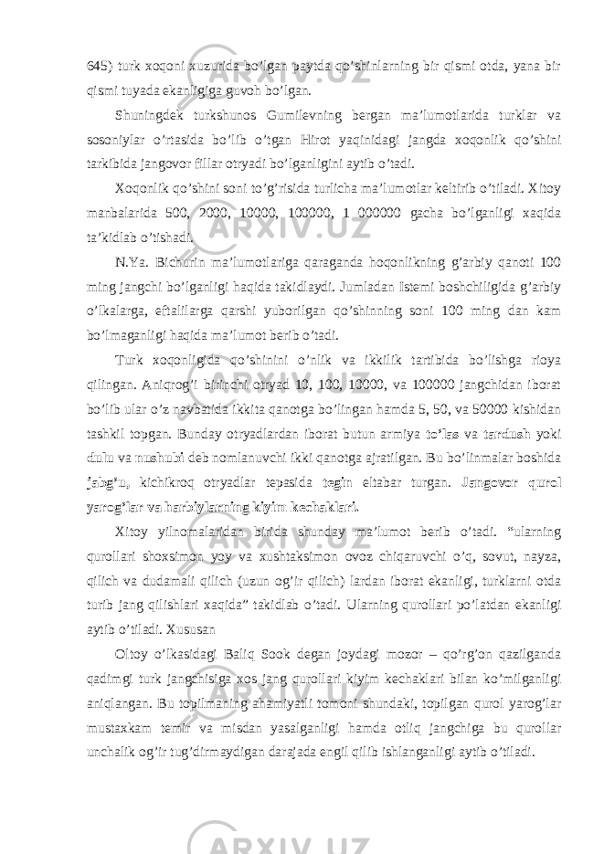 645) turk xoqoni xuzurida bo’lgan paytda qo’shinlarning bir qismi otda, yana bir qismi tuyada ekanligiga guvoh bo’lgan. Shuningdek turkshunos Gumilevning bergan ma’lumotlarida turklar va sosoniylar o’rtasida bo’lib o’tgan Hirot yaqinidagi jangda xoqonlik qo’shini tarkibida jangovor fillar otryadi bo’lganligini aytib o’tadi. Xoqonlik qo’shini soni to’g’risida turlicha ma’lumotlar keltirib o’tiladi. Xitoy manbalarida 500, 2000, 10000, 100000, 1 000000 gacha bo’lganligi xaqida ta’kidlab o’tishadi. N.Ya. Bichurin ma’lumotlariga qaraganda hoqonlikning g’arbiy qanoti 100 ming jangchi bo’lganligi haqida takidlaydi. Jumladan Istemi boshchiligida g’arbiy o’lkalarga, eftalilarga qarshi yuborilgan qo’shinning soni 100 ming dan kam bo’lmaganligi haqida ma’lumot berib o’tadi. Turk xoqonligida qo’shinini o’nlik va ikkilik tartibida bo’lishga rioya qilingan. Aniqrog’i birinchi otryad 10, 100, 10000, va 100000 jangchidan iborat bo’lib ular o’z navbatida ikkita qanotga bo’lingan hamda 5, 50, va 50000 kishidan tashkil topgan. Bunday otryadlardan iborat butun armiya to’las va tardush yoki dulu va nushubi deb nomlanuvchi ikki qanotga ajratilgan. Bu bo’linmalar boshida jabg’u, kichikroq otryadlar tepasida tegin eltabar turgan. Jangovor qurol yarog’lar va harbiylarning kiyim kechaklari. Xitoy yilnomalaridan birida shunday ma’lumot berib o’tadi. “ularning qurollari shoxsimon yoy va xushtaksimon ovoz chiqaruvchi o’q, sovut, nayza, qilich va dudamali qilich (uzun og’ir qilich) lardan iborat ekanligi, turklarni otda turib jang qilishlari xaqida” takidlab o’tadi. Ularning qurollari po’latdan ekanligi aytib o’tiladi. Xususan Oltoy o’lkasidagi Baliq Sook degan joydagi mozor – qo’rg’on qazilganda qadimgi turk jangchisiga xos jang qurollari kiyim kechaklari bilan ko’milganligi aniqlangan. Bu topilmaning ahamiyatli tomoni shundaki, topilgan qurol yarog’lar mustaxkam temir va misdan yasalganligi hamda otliq jangchiga bu qurollar unchalik og’ir tug’dirmaydigan darajada engil qilib ishlanganligi aytib o’tiladi. 