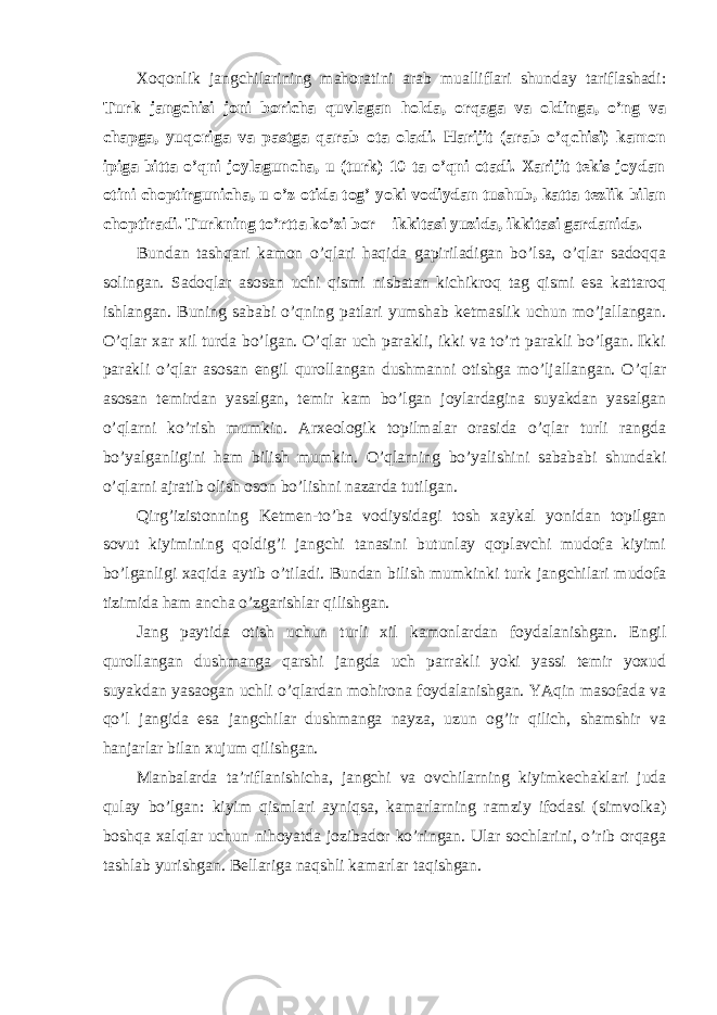 Xoqonlik jangchilarining mahoratini arab mualliflari shunday tariflashadi: Turk jangchisi joni boricha quvlagan holda, orqaga va oldinga, o’ng va chapga, yuqoriga va pastga qarab ota oladi. Harijit (arab o’qchisi) kamon ipiga bitta o’qni joylaguncha, u (turk) 10 ta o’qni otadi. Xarijit tekis joydan otini choptirgunicha, u o’z otida tog’ yoki vodiydan tushub, katta tezlik bilan choptiradi. Turkning to’rtta ko’zi bor – ikkitasi yuzida, ikkitasi gardanida. Bundan tashqari kamon o’qlari haqida gapiriladigan bo’lsa, o’qlar sadoqqa solingan. Sadoqlar asosan uchi qismi nisbatan kichikroq tag qismi esa kattaroq ishlangan. Buning sababi o’qning patlari yumshab ketmaslik uchun mo’jallangan. O’qlar xar xil turda bo’lgan. O’qlar uch parakli, ikki va to’rt parakli bo’lgan. Ikki parakli o’qlar asosan engil qurollangan dushmanni otishga mo’ljallangan. O’qlar asosan temirdan yasalgan, temir kam bo’lgan joylardagina suyakdan yasalgan o’qlarni ko’rish mumkin. Arxeologik topilmalar orasida o’qlar turli rangda bo’yalganligini ham bilish mumkin. O’qlarning bo’yalishini sabababi shundaki o’qlarni ajratib olish oson bo’lishni nazarda tutilgan. Qirg’izistonning Ketmen-to’ba vodiysidagi tosh xaykal yonidan topilgan sovut kiyimining qoldig’i jangchi tanasini butunlay qoplavchi mudofa kiyimi bo’lganligi xaqida aytib o’tiladi. Bundan bilish mumkinki turk jangchilari mudofa tizimida ham ancha o’zgarishlar qilishgan. Jang paytida otish uchun turli xil kamonlardan foydalanishgan. Engil qurollangan dushmanga qarshi jangda uch parrakli yoki yassi temir yoxud suyakdan yasaogan uchli o’qlardan mohirona foydalanishgan. YAqin masofada va qo’l jangida esa jangchilar dushmanga nayza, uzun og’ir qilich, shamshir va hanjarlar bilan xujum qilishgan. Manbalarda ta’riflanishicha, jangchi va ovchilarning kiyimkechaklari juda qulay bo’lgan: kiyim qismlari ayniqsa, kamarlarning ramziy ifodasi (simvolka) boshqa xalqlar uchun nihoyatda jozibador ko’ringan. Ular sochlarini, o’rib orqaga tashlab yurishgan. Bellariga naqshli kamarlar taqishgan. 