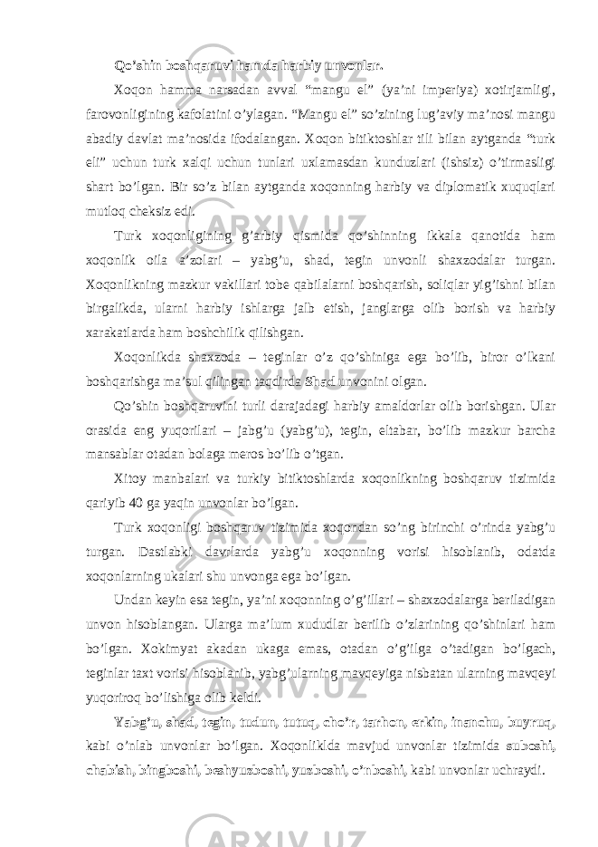 Qo’shin boshqaruvi hamda harbiy unvonlar. Xoqon hamma narsadan avval “mangu el” (ya’ni imperiya) xotirjamligi, farovonligining kafolatini o’ylagan. “Mangu el” so’zining lug’aviy ma’nosi mangu abadiy davlat ma’nosida ifodalangan. Xoqon bitiktoshlar tili bilan aytganda “turk eli” uchun turk xalqi uchun tunlari uxlamasdan kunduzlari (ishsiz) o’tirmasligi shart bo’lgan. Bir so’z bilan aytganda xoqonning harbiy va diplomatik xuquqlari mutloq cheksiz edi. Turk xoqonligining g’arbiy qismida qo’shinning ikkala qanotida ham xoqonlik oila a’zolari – yabg’u, shad, tegin unvonli shaxzodalar turgan. Xoqonlikning mazkur vakillari tobe qabilalarni boshqarish, soliqlar yig’ishni bilan birgalikda, ularni harbiy ishlarga jalb etish, janglarga olib borish va harbiy xarakatlarda ham boshchilik qilishgan. Xoqonlikda shaxzoda – teginlar o’z qo’shiniga ega bo’lib, biror o’lkani boshqarishga ma’sul qilingan taqdirda Shad unvonini olgan. Qo’shin boshqaruvini turli darajadagi harbiy amaldorlar olib borishgan. Ular orasida eng yuqorilari – jabg’u (yabg’u), tegin, eltabar, bo’lib mazkur barcha mansablar otadan bolaga meros bo’lib o’tgan. Xitoy manbalari va turkiy bitiktoshlarda xoqonlikning boshqaruv tizimida qariyib 40 ga yaqin unvonlar bo’lgan. Turk xoqonligi boshqaruv tizimida xoqondan so’ng birinchi o’rinda yabg’u turgan. Dastlabki davrlarda yabg’u xoqonning vorisi hisoblanib, odatda xoqonlarning ukalari shu unvonga ega bo’lgan. Undan keyin esa tegin, ya’ni xoqonning o’g’illari – shaxzodalarga beriladigan unvon hisoblangan. Ularga ma’lum xududlar berilib o’zlarining qo’shinlari ham bo’lgan. Xokimyat akadan ukaga emas, otadan o’g’ilga o’tadigan bo’lgach, teginlar taxt vorisi hisoblanib, yabg’ularning mavqeyiga nisbatan ularning mavqeyi yuqoriroq bo’lishiga olib keldi. Yabg’u, shad, tegin, tudun, tutuq, cho’r, tarhon, erkin, inanchu, buyruq, kabi o’nlab unvonlar bo’lgan. Xoqonliklda mavjud unvonlar tizimida suboshi, chabish, bingboshi, beshyuzboshi, yuzboshi, o’nboshi, kabi unvonlar uchraydi. 