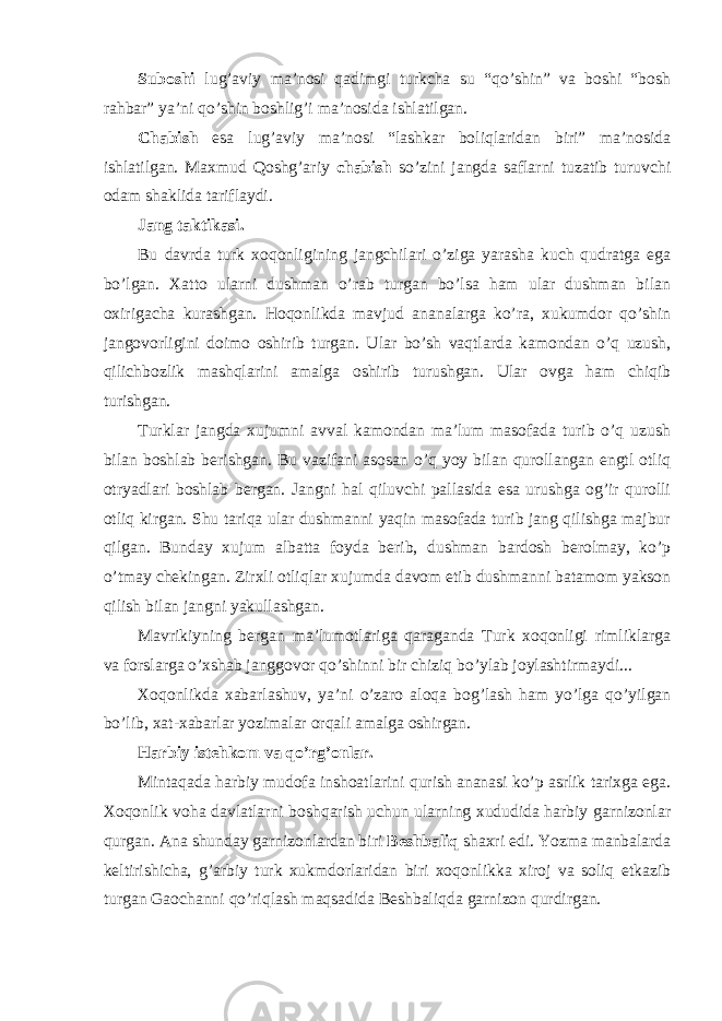 Suboshi lug’aviy ma’nosi qadimgi turkcha su “qo’shin” va boshi “bosh rahbar” ya’ni qo’shin boshlig’i ma’nosida ishlatilgan. Chabish esa lug’aviy ma’nosi “lashkar boliqlaridan biri” ma’nosida ishlatilgan. Maxmud Qoshg’ariy chabish so’zini jangda saflarni tuzatib turuvchi odam shaklida tariflaydi. Jang taktikasi. Bu davrda turk xoqonligining jangchilari o’ziga yarasha kuch qudratga ega bo’lgan. Xatto ularni dushman o’rab turgan bo’lsa ham ular dushman bilan oxirigacha kurashgan. Hoqonlikda mavjud ananalarga ko’ra, xukumdor qo’shin jangovorligini doimo oshirib turgan. Ular bo’sh vaqtlarda kamondan o’q uzush, qilichbozlik mashqlarini amalga oshirib turushgan. Ular ovga ham chiqib turishgan. Turklar jangda xujumni avval kamondan ma’lum masofada turib o’q uzush bilan boshlab berishgan. Bu vazifani asosan o’q yoy bilan qurollangan engtl otliq otryadlari boshlab bergan. Jangni hal qiluvchi pallasida esa urushga og’ir qurolli otliq kirgan. Shu tariqa ular dushmanni yaqin masofada turib jang qilishga majbur qilgan. Bunday xujum albatta foyda berib, dushman bardosh berolmay, ko’p o’tmay chekingan. Zirxli otliqlar xujumda davom etib dushmanni batamom yakson qilish bilan jangni yakullashgan. Mavrikiyning bergan ma’lumotlariga qaraganda Turk xoqonligi rimliklarga va forslarga o’xshab janggovor qo’shinni bir chiziq bo’ylab joylashtirmaydi... Xoqonlikda xabarlashuv, ya’ni o’zaro aloqa bog’lash ham yo’lga qo’yilgan bo’lib, xat-xabarlar yozimalar orqali amalga oshirgan. Harbiy istehkom va qo’rg’onlar. Mintaqada harbiy mudofa inshoatlarini qurish ananasi ko’p asrlik tarixga ega. Xoqonlik voha davlatlarni boshqarish uchun ularning xududida harbiy garnizonlar qurgan. Ana shunday garnizonlardan biri Beshbaliq shaxri edi. Yozma manbalarda keltirishicha, g’arbiy turk xukmdorlaridan biri xoqonlikka xiroj va soliq etkazib turgan Gaochanni qo’riqlash maqsadida Beshbaliqda garnizon qurdirgan. 