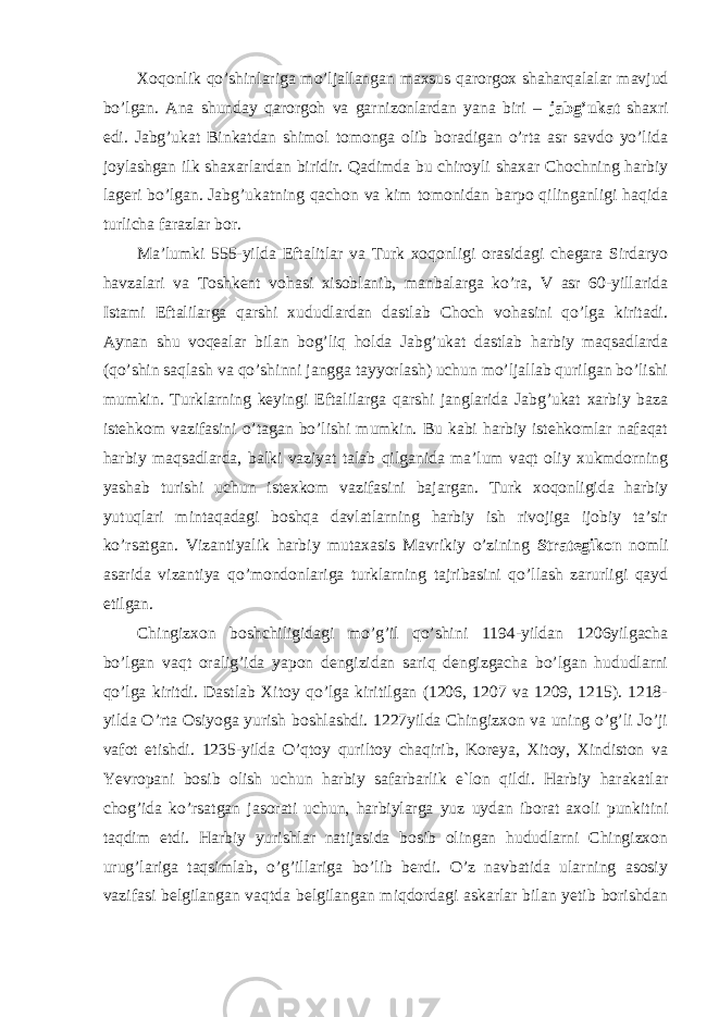 Xoqonlik qo’shinlariga mo’ljallangan maxsus qarorgox shaharqalalar mavjud bo’lgan. Ana shunday qarorgoh va garnizonlardan yana biri – jabg’ukat shaxri edi. Jabg’ukat Binkatdan shimol tomonga olib boradigan o’rta asr savdo yo’lida joylashgan ilk shaxarlardan biridir. Qadimda bu chiroyli shaxar Chochning harbiy lageri bo’lgan. Jabg’ukatning qachon va kim tomonidan barpo qilinganligi haqida turlicha farazlar bor. Ma’lumki 555-yilda Eftalitlar va Turk xoqonligi orasidagi chegara Sirdaryo havzalari va Toshkent vohasi xisoblanib, manbalarga ko’ra, V asr 60-yillarida Istami Eftalilarga qarshi xududlardan dastlab Choch vohasini qo’lga kiritadi. Aynan shu voqealar bilan bog’liq holda Jabg’ukat dastlab harbiy maqsadlarda (qo’shin saqlash va qo’shinni jangga tayyorlash) uchun mo’ljallab qurilgan bo’lishi mumkin. Turklarning keyingi Eftalilarga qarshi janglarida Jabg’ukat xarbiy baza istehkom vazifasini o’tagan bo’lishi mumkin. Bu kabi harbiy istehkomlar nafaqat harbiy maqsadlarda, balki vaziyat talab qilganida ma’lum vaqt oliy xukmdorning yashab turishi uchun istexkom vazifasini bajargan. Turk xoqonligida harbiy yutuqlari mintaqadagi boshqa davlatlarning harbiy ish rivojiga ijobiy ta’sir ko’rsatgan. Vizantiyalik harbiy mutaxasis Mavrikiy o’zining Strategikon nomli asarida vizantiya qo’mondonlariga turklarning tajribasini qo’llash zarurligi qayd etilgan. Chingizxon boshchiligidagi mo’g’il qo’shini 1194-yildan 1206yilgacha bo’lgan vaqt oralig’ida yapon dengizidan sariq dengizgacha bo’lgan hududlarni qo’lga kiritdi. Dastlab Xitoy qo’lga kiritilgan (1206, 1207 va 1209, 1215). 1218- yilda O’rta Osiyoga yurish boshlashdi. 1227yilda Chingizxon va uning o’g’li Jo’ji vafot etishdi. 1235-yilda O’qtoy quriltoy chaqirib, Koreya, Xitoy, Xindiston va Yevropani bosib olish uchun harbiy safarbarlik e`lon qildi. Harbiy harakatlar chog’ida ko’rsatgan jasorati uchun, harbiylarga yuz uydan iborat axoli punkitini taqdim etdi. Harbiy yurishlar natijasida bosib olingan hududlarni Chingizxon urug’lariga taqsimlab, o’g’illariga bo’lib berdi. O’z navbatida ularning asosiy vazifasi belgilangan vaqtda belgilangan miqdordagi askarlar bilan yetib borishdan 