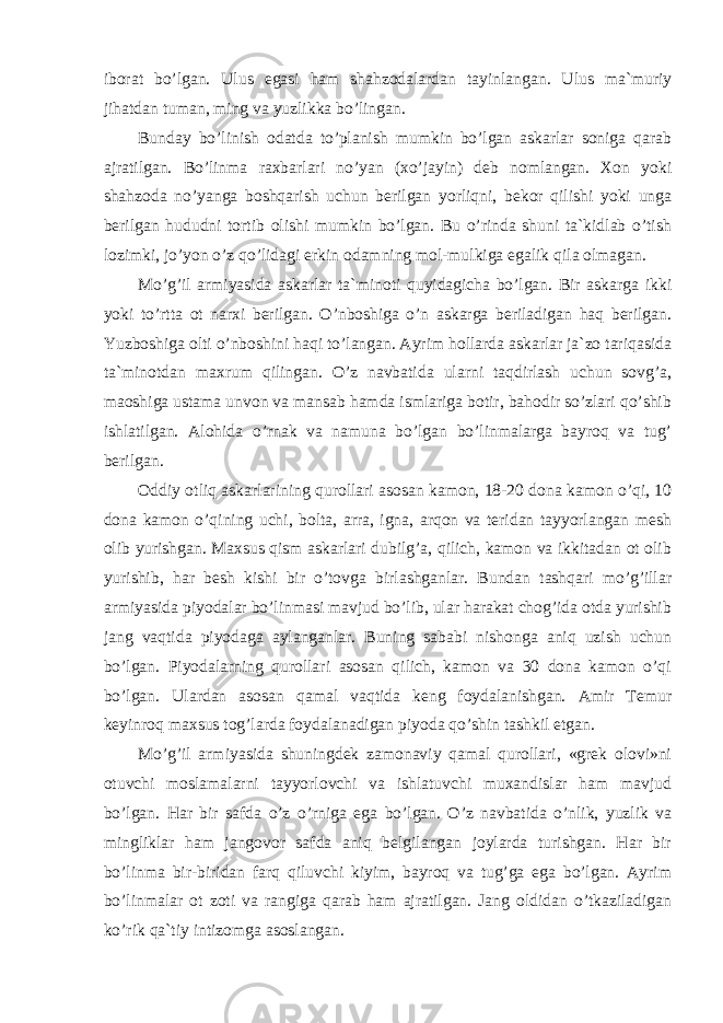 iborat bo’lgan. Ulus egasi ham shahzodalardan tayinlangan. Ulus ma`muriy jihatdan tuman, ming va yuzlikka bo’lingan. Bunday bo’linish odatda to’planish mumkin bo’lgan askarlar soniga qarab ajratilgan. Bo’linma raxbarlari no’yan (xo’jayin) deb nomlangan. Xon yoki shahzoda no’yanga boshqarish uchun berilgan yorliqni, bekor qilishi yoki unga berilgan hududni tortib olishi mumkin bo’lgan. Bu o’rinda shuni ta`kidlab o’tish lozimki, jo’yon o’z qo’lidagi erkin odamning mol-mulkiga egalik qila olmagan. Mo’g’il armiyasida askarlar ta`minoti quyidagicha bo’lgan. Bir askarga ikki yoki to’rtta ot narxi berilgan. O’nboshiga o’n askarga beriladigan haq berilgan. Yuzboshiga olti o’nboshini haqi to’langan. Ayrim hollarda askarlar ja`zo tariqasida ta`minotdan maxrum qilingan. O’z navbatida ularni taqdirlash uchun sovg’a, maoshiga ustama unvon va mansab hamda ismlariga botir, bahodir so’zlari qo’shib ishlatilgan. Alohida o’rnak va namuna bo’lgan bo’linmalarga bayroq va tug’ berilgan. Oddiy otliq askarlarining qurollari asosan kamon, 18-20 dona kamon o’qi, 10 dona kamon o’qining uchi, bolta, arra, igna, arqon va teridan tayyorlangan mesh olib yurishgan. Maxsus qism askarlari dubilg’a, qilich, kamon va ikkitadan ot olib yurishib, har besh kishi bir o’tovga birlashganlar. Bundan tashqari mo’g’illar armiyasida piyodalar bo’linmasi mavjud bo’lib, ular harakat chog’ida otda yurishib jang vaqtida piyodaga aylanganlar. Buning sababi nishonga aniq uzish uchun bo’lgan. Piyodalarning qurollari asosan qilich, kamon va 30 dona kamon o’qi bo’lgan. Ulardan asosan qamal vaqtida keng foydalanishgan. Amir Temur keyinroq maxsus tog’larda foydalanadigan piyoda qo’shin tashkil etgan. Mo’g’il armiyasida shuningdek zamonaviy qamal qurollari, «grek olovi»ni otuvchi moslamalarni tayyorlovchi va ishlatuvchi muxandislar ham mavjud bo’lgan. Har bir safda o’z o’rniga ega bo’lgan. O’z navbatida o’nlik, yuzlik va mingliklar ham jangovor safda aniq belgilangan joylarda turishgan. Har bir bo’linma bir-biridan farq qiluvchi kiyim, bayroq va tug’ga ega bo’lgan. Ayrim bo’linmalar ot zoti va rangiga qarab ham ajratilgan. Jang oldidan o’tkaziladigan ko’rik qa`tiy intizomga asoslangan. 