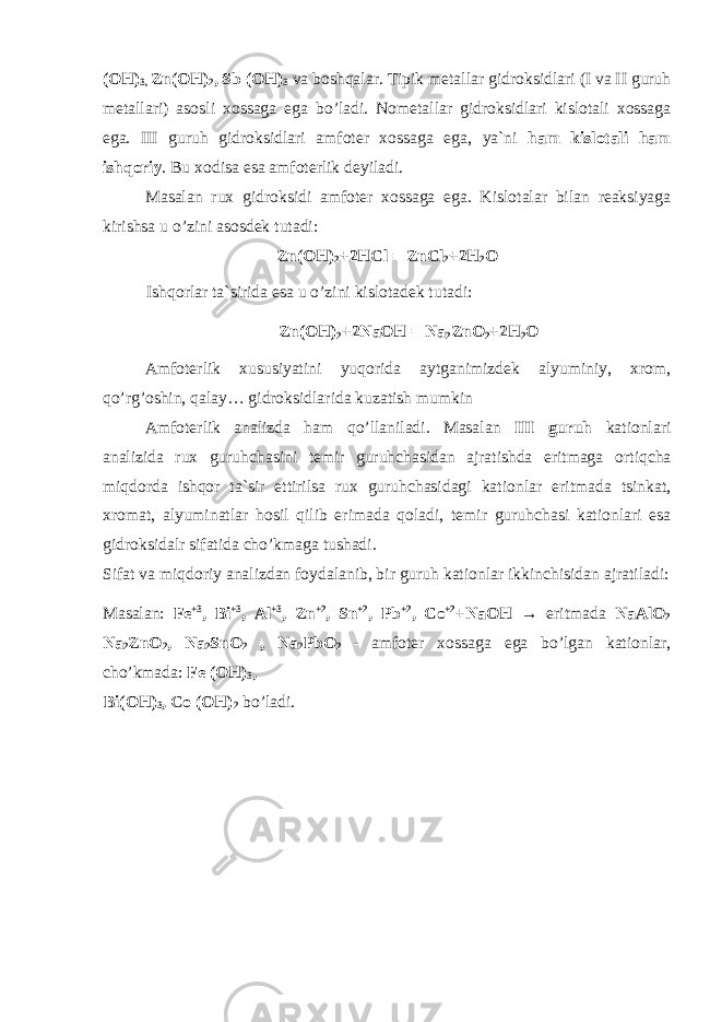 (OH) 3, Zn(OH) 2 , Sb (OH) 3 va b о shqalar. Tipik metallar gidr о ksidlari (I va II guruh metallari) as о sli x о ssaga ega b о ’ladi. N о metallar gidr о ksidlari kisl о tali x о ssaga ega. III guruh gidr о ksidlari amf о ter x о ssaga ega, ya`ni ham kisl о tali ham ishq о riy . Bu x о disa esa amf о terlik deyiladi. Masalan rux gidr о ksidi amf о ter x о ssaga ega. Kisl о talar bilan reaksiyaga kirishsa u о ’zini as о sdek tutadi: Zn(OH) 2 +2HCl = ZnCl 2 +2H 2 O Ishq о rlar ta`sirida esa u о ’zini kisl о tadek tutadi: Zn(OH) 2 +2NaOH = Na 2 ZnO 2 +2H 2 O Amf о terlik xususiyatini yuq о rida aytganimizdek alyuminiy, xr о m, q о ’rg’ о shin, qalay… gidr о ksidlarida kuzatish mumkin Amf о terlik analizda ham q о ’llaniladi. Masalan III guruh kati о nlari analizida rux guruhchasini temir guruhchasidan ajratishda eritmaga о rtiqcha miqd о rda ishq о r ta`sir ettirilsa rux guruhchasidagi kati о nlar eritmada tsinkat, xr о mat, alyuminatlar h о sil qilib erimada q о ladi, temir guruhchasi kati о nlari esa gidr о ksidalr sifatida ch о ’kmaga tushadi. Sifat va miqd о riy analizdan f о ydalanib, bir guruh kati о nlar ikkinchisidan ajratiladi: Masalan: Fe +3 , Bi +3 , Al +3 , Zn +2 , Sn +2 , Pb +2 , Co +2 +NaOH → eritmada NaAlO 2 Na 2 ZnO 2 , Na 2 SnO 2 , Na 2 PbO 2 - amf о ter x о ssaga ega b о ’lgan kati о nlar, ch о ’kmada: Fe (OH) 3 , Bi(OH) 3 , Co (OH) 2 b о ’ladi. 