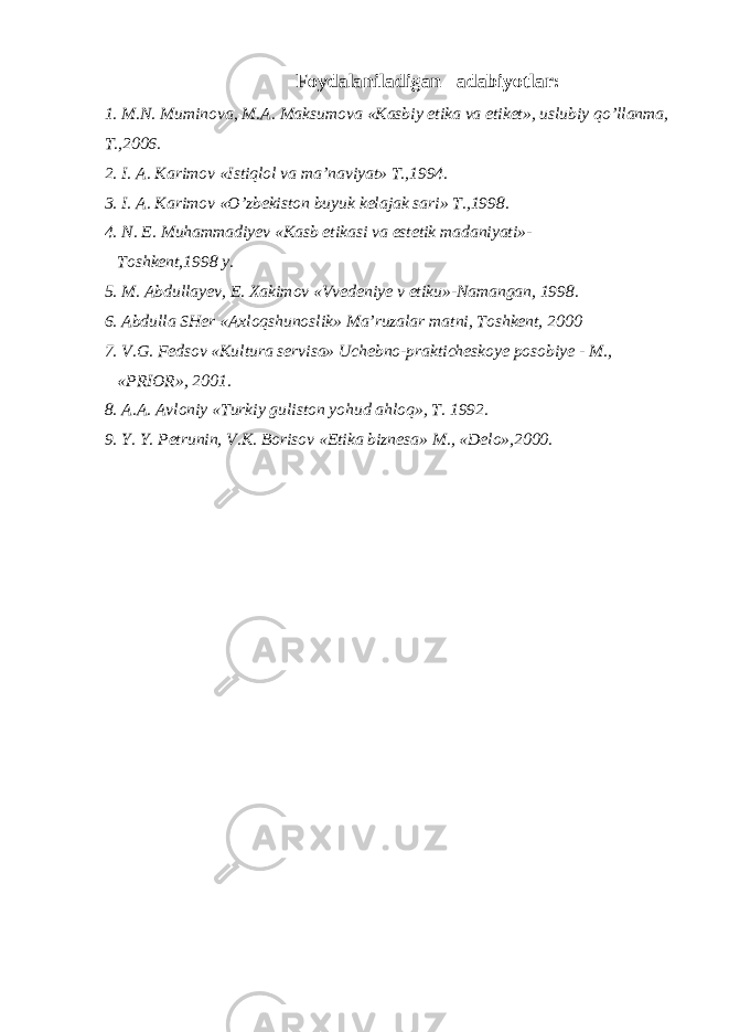 Foydalaniladigan adabiyotlar: 1. M.N. Muminova, M.A. Maksumova «Kasbiy etika va etiket», uslubiy qo’llanma, T.,2006. 2. I. A. Karimov «Istiqlol va ma’naviyat» T.,1994. 3. I. A. Karimov «O’zbekiston buyuk kelajak sari» T.,1998. 4. N. E. Muhammadiyev «Kasb etikasi va estetik madaniyati»- Toshkent,1998 y. 5. M. Abdullayev, E. Xakimov «Vvedeniye v etiku»-Namangan, 1998. 6. Abdulla SHer «Axloqshunoslik» Ma’ruzalar matni, Toshkent, 2000 7. V.G. Fedsov «Kultura servisa» Uchebno-prakticheskoye posobiye - M., «PRIOR», 2001. 8. A.A. Avloniy «Turkiy guliston yohud ahloq», T. 1992. 9. Y. Y. Petrunin, V.K. Borisov «Etika biznesa» M., «Delo»,2000. 