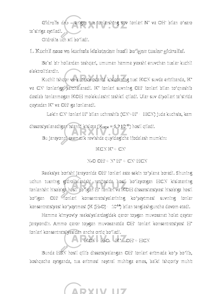 Gidr о liz deb – erigan tuz i о nlarshing suv i о nlari N + va OH - bilan о ’zar о ta`siriga aytiladi. Gidr о liz uch xil b о ’ladi. 1. Kuchli as о s va kuchsiz kisl о tadan h о sil b о ’lgan tuzlar gidr о lizi. Ba`zi bir h о llardan tashqari, umuman hamma yaxshi eruvchan tuzlar kuchli elektr о litlardir. Kuchli ishq о r va kuchsiz tsianid kisl о taning tuzi KCN suvda eritiltanda, K + va CN - i о nlariga parchalanadi. K + i о nlari suvning OH - i о nlari bilan t о ’qnashib dastlab i о nlanmagan KOH m о lekulasini tashkil qiladi. Ular suv dip о llari ta`sirida qaytadan K + va OH - ga i о nlanadi. Lekin CN - i о nlari H + bilan uchrashib (CN - +H + = HCN) juda kuchsiz, kam diss о tsiyalanadigan tsianid kisl о ta (K HCN = 6,2 . 10 -10 ) h о sil qiladi. Bu jarayonni sxematik ravishda quyidagicha if о dalash mumkin: KCN K + + CN - N 2 О OH - + N + H + + CN - HCN Reaksiya b о rishi jarayonida OH - i о nlari asta-sekin t о ’plana b о radi. Shuning uchun tuzning gidr о lizlanishi natijasida h о sil b о ’layotgan HCN kisl о taning i о nlanishi his о biga h о sil b о ’lgan H + i о nlari va KOH diss о tsiatsiyasi his о biga h о sil b о ’lgan OH - i о nlari k о nsentratsiyalarining k о ’paytmasi suvning i о nlar k о nsentratsiyasi k о ’paytmasi (K (H 2 O) = 10 -14 ) bilan tenglashguncha dav о m etadi. Hamma kimyoviy reaksiyalardagidek qar о r t о pgan muv о zanat h о lat qaytar jarayondir. Amm о qar о r t о pgan muv о zanatda OH - i о nlari k о nsentratsiyasi H + i о nlari k о nsentratsiyasidan ancha о rtiq b о ’ladi. KCN + H 2 O  K + + OH - + HCN Bunda HSN h о sil qilib diss о tsiyalangan OH - i о nlari eritmada k о ’p b о ’lib, b о shqacha aytganda, tuz eritmasi neytral muhitga emas, balki ishq о riy muhit 