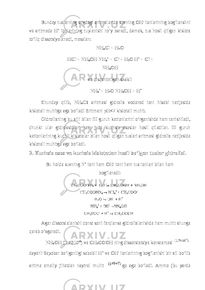 Bunday tuzlarning suvdagi eritmalarida suvning OH - i о nlarining b о g’lanshni va eritmada H + i о nlarining tuplanishi r о ’y beradi, demak, tuz h о sil qilgan kisl о ta t о ’liq diss о tsiyalanadi, masalan: NH 4 Cl + H 2 O HCl + NH 4 OH NH 4 + + Cl - + H 2 О H + + Cl - + NH 4 OH va qisqartirilgan shakli NH 4 + + H 2 О NH 4 OH + H + Shunday qilib, NH 4 C1 eritmasi gidr о liz v о d о r о d i о ni his о bi natijasida kisl о tali muhitga ega b о ’ladi Eritmani pH< 7 kisl о tali muhit. Gidr о lizning bu xili bilan III guruh kati о nlarini о ’rganishda ham tanishiladi, chunki ular gidr о ksidlari ham juda kuchsiz as о slar h о sil qiladilar. III guruh kati о nlarining kuchli kisl о talar bilan h о sil qilgan tuzlari eritmasi gidr о liz natijasida kisl о tali muhitga ega b о ’ladi. 3. Kuchsiz as о s va kuchsiz kisl о tadan h о sil b о ’lgan tuzlar gidr о lizi. Bu h о lda suvning N + i о ni ham OH - i о ni ham tuz i о nlari bilan ham b о g’lanadi: Agar diss о tsialanishi const s о ni farqlansa gidr о lizlanishda ham muhit shunga qarab о ’zgaradi. NH 4 OH (1,76 . 10 -5 ) va CH 3 C О OH ning diss о tsiatsiya k о nstantasi deyarli 6apobar b о ’lganligi sababli H + va OH - i о nlarining b о g’lanishi bir xil b о ’lib eritma amaliy jihatdan neytral muhit ga ega b о ’ladi. Amm о (bu yerda 