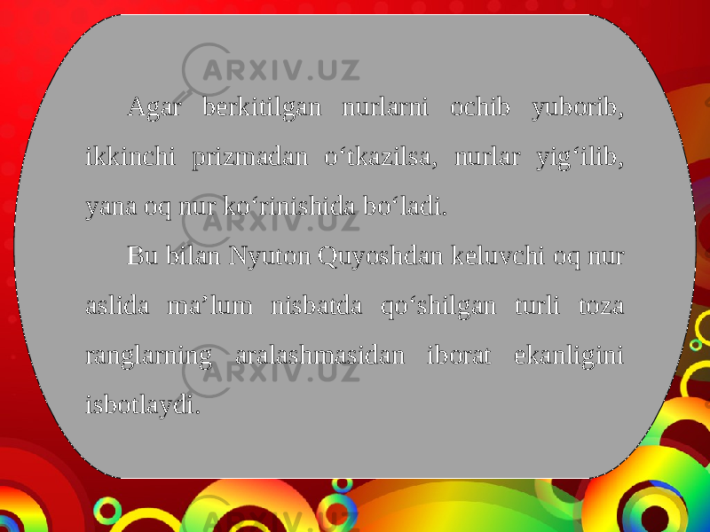 Agar berkitilgan nurlarni ochib yuborib, ikkinchi prizmadan o‘tkazilsa, nurlar yig‘ilib, yana oq nur ko‘rinishida bo‘ladi. Bu bilan Nyuton Quyoshdan keluvchi oq nur aslida ma’lum nisbatda qo‘shilgan turli toza ranglarning aralashmasidan iborat ekanligini isbotlaydi. 