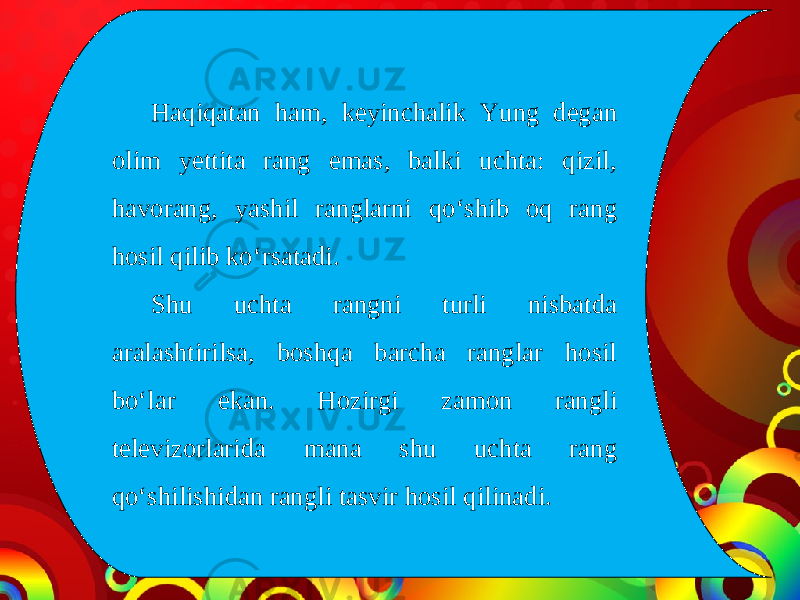 Haqiqatan ham, keyinchalik Yung degan olim yettita rang emas, balki uchta: qizil, havorang, yashil ranglarni qo‘shib oq rang hosil qilib ko‘rsatadi. Shu uchta rangni turli nisbatda aralashtirilsa, boshqa barcha ranglar hosil bo‘lar ekan. Hozirgi zamon rangli televizorlarida mana shu uchta rang qo‘shilishidan rangli tasvir hosil qilinadi. 