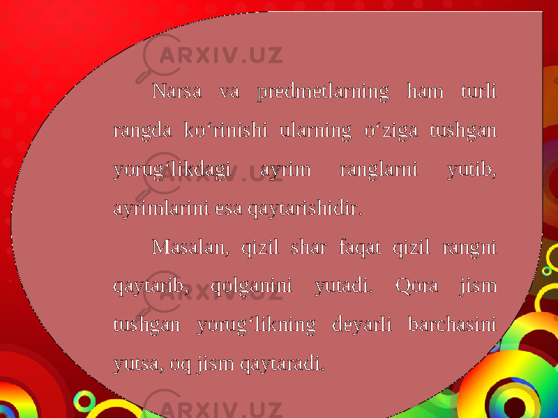 Narsa va predmetlarning ham turli rangda ko‘rinishi ularning o‘ziga tushgan yorug‘likdagi ayrim ranglarni yutib, ayrimlarini esa qaytarishidir. Masalan, qizil shar faqat qizil rangni qaytarib, qolganini yutadi. Qora jism tushgan yorug‘likning deyarli barchasini yutsa, oq jism qaytaradi. 