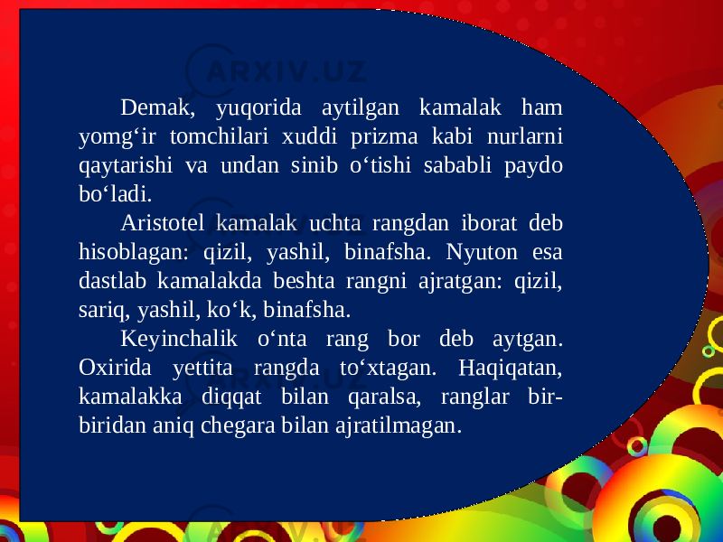 Demak, yuqorida aytilgan kamalak ham yomg‘ir tomchilari xuddi prizma kabi nurlarni qaytarishi va undan sinib o‘tishi sababli paydo bo‘ladi. Aristotel kamalak uchta rangdan iborat deb hisoblagan: qizil, yashil, binafsha. Nyuton esa dastlab kamalakda beshta rangni ajratgan: qizil, sariq, yashil, ko‘k, binafsha. Keyinchalik o‘nta rang bor deb aytgan. Oxirida yettita rangda to‘xtagan. Haqiqatan, kamalakka diqqat bilan qaralsa, ranglar bir- biridan aniq chegara bilan ajratilmagan. 