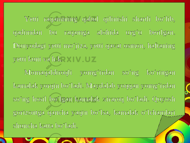 Yetti raqamining qabul qilinishi shartli bo‘lib, qadimdan bu raqamga alohida urg‘u berilgan. Dunyodagi yetti mo‘jiza, yetti qavat osmon, haftaning yetti kuni va h.k. Momaqaldiroqli yomg‘irdan so‘ng ko‘ringan kamalak yorqin bo‘ladi. Maydalab yoqqan yomg‘irdan so‘ng hosil bo‘lgan kamalak xiraroq bo‘ladi. Quyosh gorizontga qancha yaqin bo‘lsa, kamalak o‘lchamlari shuncha katta bo‘ladi. 