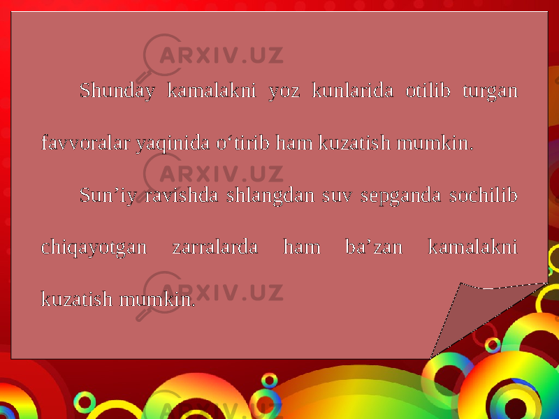 Shunday kamalakni yoz kunlarida otilib turgan favvoralar yaqinida o‘tirib ham kuzatish mumkin. Sun’iy ravishda shlangdan suv sepganda sochilib chiqayotgan zarralarda ham ba’zan kamalakni kuzatish mumkin. 