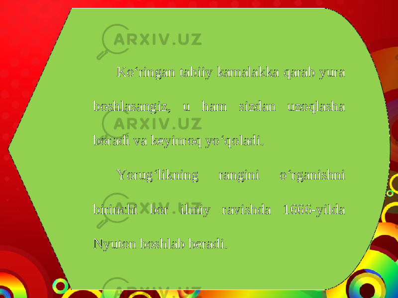 Ko‘ringan tabiiy kamalakka qarab yura boshlasangiz, u ham sizdan uzoqlasha boradi va keyinroq yo‘qoladi. Yorug‘likning rangini o‘rganishni birinchi bor ilmiy ravishda 1666-yilda Nyuton boshlab beradi. 