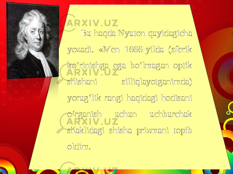 Bu haqda Nyuton quyidagicha yozadi. «Men 1666-yilda (sferik ko‘rinishga ega bo‘lmagan optik shishani silliqlayotganimda) yorug‘lik rangi haqidagi hodisani o‘rganish uchun uchburchak shaklidagi shisha prizmani topib oldim. 