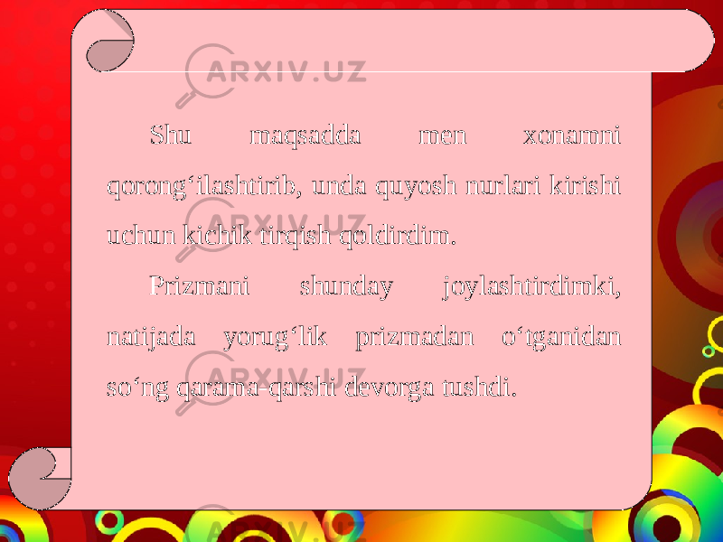 Shu maqsadda men xonamni qorong‘ilashtirib, unda quyosh nurlari kirishi uchun kichik tirqish qoldirdim. Prizmani shunday joylashtirdimki, natijada yorug‘lik prizmadan o‘tganidan so‘ng qarama-qarshi devorga tushdi. 