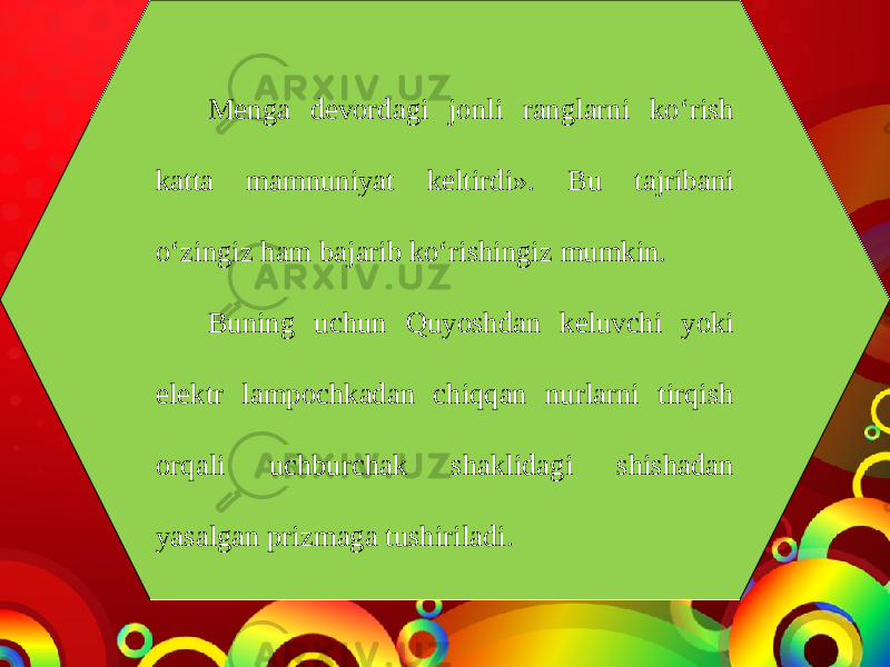 Menga devordagi jonli ranglarni ko‘rish katta mamnuniyat keltirdi». Bu tajribani o‘zingiz ham bajarib ko‘rishingiz mumkin. Buning uchun Quyoshdan keluvchi yoki elektr lampochkadan chiqqan nurlarni tirqish orqali uchburchak shaklidagi shishadan yasalgan prizmaga tushiriladi. 