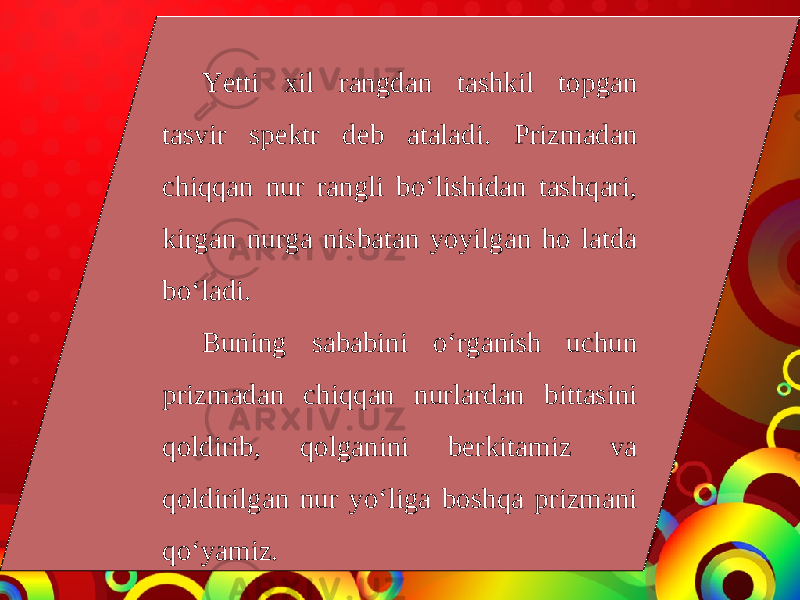 Yetti xil rangdan tashkil topgan tasvir spektr deb ataladi. Prizmadan chiqqan nur rangli bo‘lishidan tashqari, kirgan nurga nisbatan yoyilgan ho latda bo‘ladi. Buning sababini o‘rganish uchun prizmadan chiqqan nurlardan bittasini qoldirib, qolganini berkitamiz va qoldirilgan nur yo‘liga boshqa prizmani qo‘yamiz. 