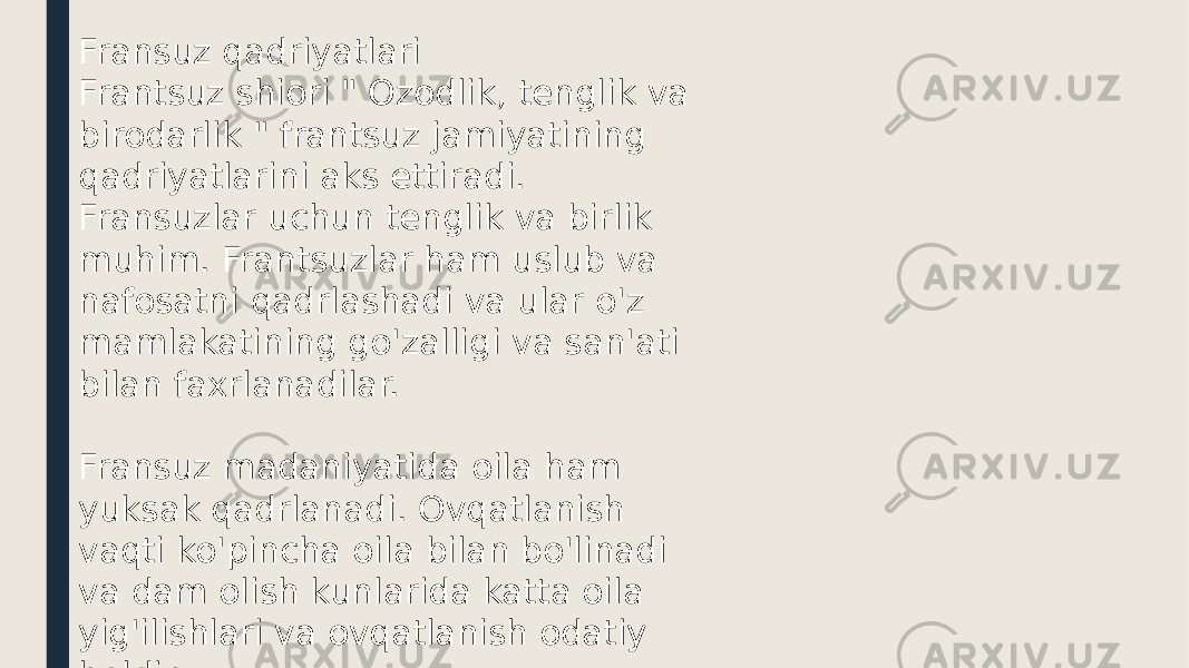 Fransuz qadriyatlari Frantsuz shiori &#34; Ozodlik, tenglik va birodarlik &#34; frantsuz jamiyatining qadriyatlarini aks ettiradi. Fransuzlar uchun tenglik va birlik muhim. Frantsuzlar ham uslub va nafosatni qadrlashadi va ular o&#39;z mamlakatining go&#39;zalligi va san&#39;ati bilan faxrlanadilar. Fransuz madaniyatida oila ham yuksak qadrlanadi. Ovqatlanish vaqti ko&#39;pincha oila bilan bo&#39;linadi va dam olish kunlarida katta oila yig&#39;ilishlari va ovqatlanish odatiy holdir. 