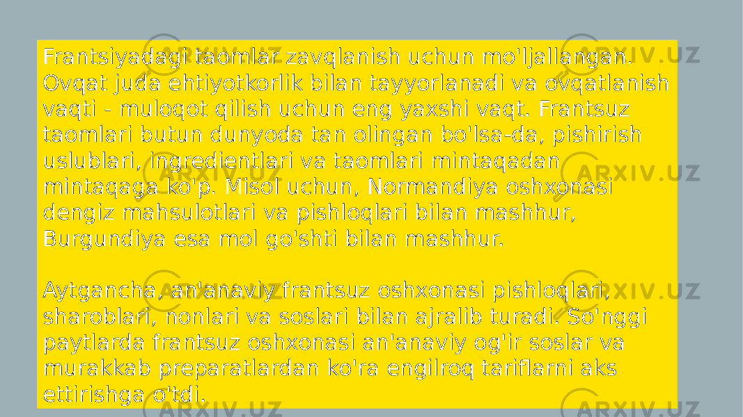 Frantsiyadagi taomlar zavqlanish uchun mo&#39;ljallangan. Ovqat juda ehtiyotkorlik bilan tayyorlanadi va ovqatlanish vaqti - muloqot qilish uchun eng yaxshi vaqt. Frantsuz taomlari butun dunyoda tan olingan bo&#39;lsa-da, pishirish uslublari, ingredientlari va taomlari mintaqadan mintaqaga ko&#39;p. Misol uchun, Normandiya oshxonasi dengiz mahsulotlari va pishloqlari bilan mashhur, Burgundiya esa mol go&#39;shti bilan mashhur. Aytgancha, an&#39;anaviy frantsuz oshxonasi pishloqlari, sharoblari, nonlari va soslari bilan ajralib turadi. So&#39;nggi paytlarda frantsuz oshxonasi an&#39;anaviy og&#39;ir soslar va murakkab preparatlardan ko&#39;ra engilroq tariflarni aks ettirishga o&#39;tdi. 