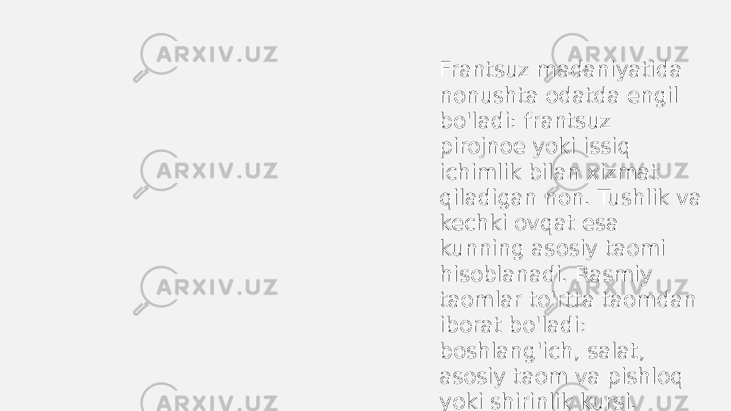 Frantsuz madaniyatida nonushta odatda engil bo&#39;ladi: frantsuz pirojnoe yoki issiq ichimlik bilan xizmat qiladigan non. Tushlik va kechki ovqat esa kunning asosiy taomi hisoblanadi. Rasmiy taomlar to&#39;rtta taomdan iborat bo&#39;ladi: boshlang&#39;ich, salat, asosiy taom va pishloq yoki shirinlik kursi. 