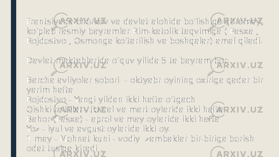 Frantsiyada cherkov va davlat alohida bo&#39;lishiga qaramay, ko&#39;plab rasmiy bayramlar Rim-katolik taqvimiga ( Pasxa , Rojdestvo , Osmonga ko&#39;tarilish va boshqalar) amal qiladi. Davlat maktablarida oʻquv yilida 5 ta bayram bor: Barcha avliyolar sobori - oktyabr oyining oxiriga qadar bir yarim hafta Rojdestvo - Yangi yildan ikki hafta o&#39;tgach Qishki ta&#39;tillar - fevral va mart oylarida ikki hafta Bahor (Pasxa) - aprel va may oylarida ikki hafta Yoz - iyul va avgust oylarida ikki oy. 1 may - Mehnat kuni - vodiy zambaklar bir-biriga berish odat tusiga kiradi . 