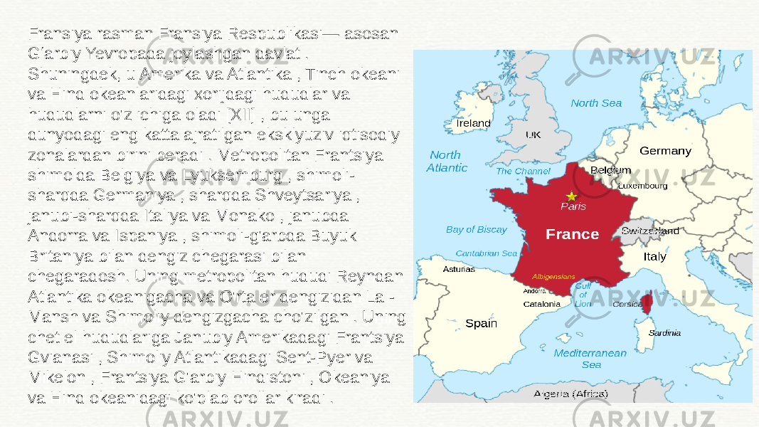 Fransiya rasman Fransiya Respublikasi— asosan Gʻarbiy Yevropada joylashgan davlat . Shuningdek, u Amerika va Atlantika , Tinch okeani va Hind okeanlaridagi xorijdagi hududlar va hududlarni o&#39;z ichiga oladi [XII] , bu unga dunyodagi eng katta ajratilgan eksklyuziv iqtisodiy zonalardan birini beradi . Metropolitan Frantsiya shimolda Belgiya va Lyuksemburg , shimoli- sharqda Germaniya , sharqda Shveytsariya , janubi-sharqda Italiya va Monako , janubda Andorra va Ispaniya , shimoli-g&#39;arbda Buyuk Britaniya bilan dengiz chegarasi bilan chegaradosh. Uning metropolitan hududi Reyndan Atlantika okeanigacha va O&#39;rta er dengizidan La - Mansh va Shimoliy dengizgacha cho&#39;zilgan . Uning chet el hududlariga Janubiy Amerikadagi Frantsiya Gvianasi , Shimoliy Atlantikadagi Sent-Pyer va Mikelon , Frantsiya G&#39;arbiy Hindistoni , Okeaniya va Hind okeanidagi ko&#39;plab orollar kiradi . 