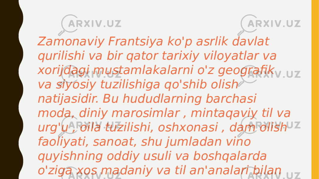 Zamonaviy Frantsiya ko&#39;p asrlik davlat qurilishi va bir qator tarixiy viloyatlar va xorijdagi mustamlakalarni o&#39;z geografik va siyosiy tuzilishiga qo&#39;shib olish natijasidir. Bu hududlarning barchasi moda, diniy marosimlar , mintaqaviy til va urg&#39;u , oila tuzilishi, oshxonasi , dam olish faoliyati, sanoat, shu jumladan vino quyishning oddiy usuli va boshqalarda o&#39;ziga xos madaniy va til an&#39;analari bilan rivojlangan 