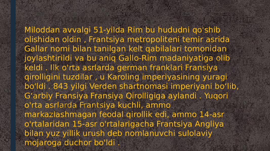 Miloddan avvalgi 51-yilda Rim bu hududni qo&#39;shib olishidan oldin , Frantsiya metropoliteni temir asrida Gallar nomi bilan tanilgan kelt qabilalari tomonidan joylashtirildi va bu aniq Gallo-Rim madaniyatiga olib keldi . Ilk o&#39;rta asrlarda german franklari Fransiya qirolligini tuzdilar , u Karoling imperiyasining yuragi bo&#39;ldi . 843 yilgi Verden shartnomasi imperiyani boʻlib, Gʻarbiy Fransiya Fransiya Qirolligiga aylandi . Yuqori o&#39;rta asrlarda Frantsiya kuchli, ammo markazlashmagan feodal qirollik edi, ammo 14-asr o&#39;rtalaridan 15-asr o&#39;rtalarigacha Frantsiya Angliya bilan yuz yillik urush deb nomlanuvchi sulolaviy mojaroga duchor bo&#39;ldi . 