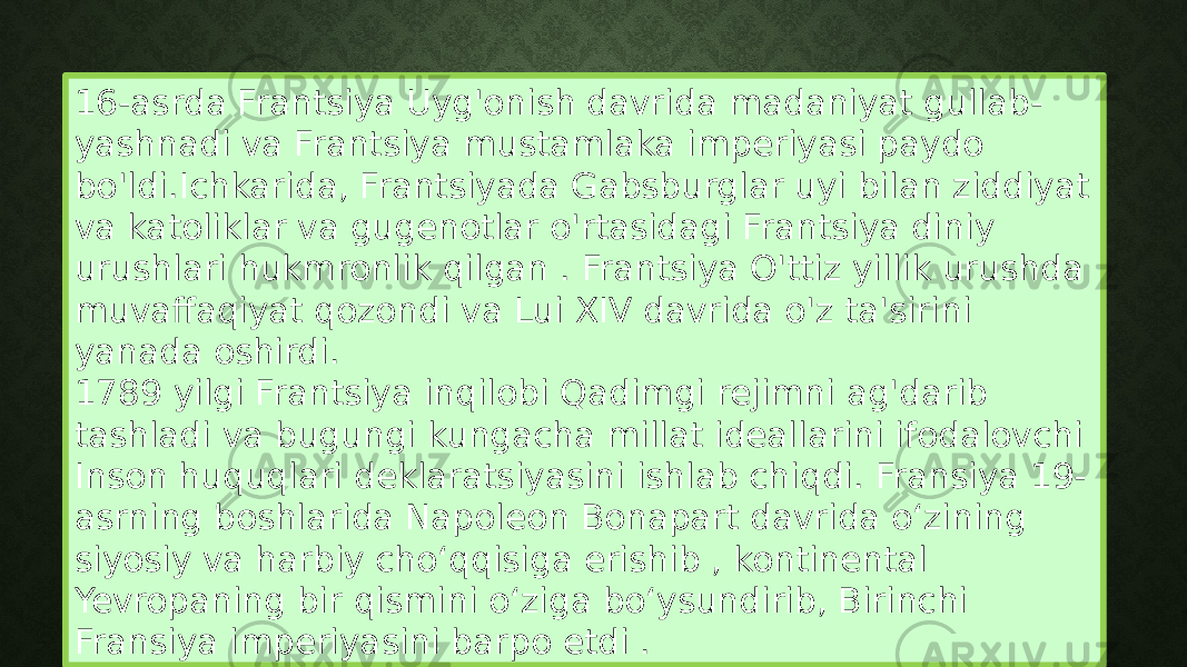 16-asrda Frantsiya Uyg&#39;onish davrida madaniyat gullab- yashnadi va Frantsiya mustamlaka imperiyasi paydo bo&#39;ldi.Ichkarida, Frantsiyada Gabsburglar uyi bilan ziddiyat va katoliklar va gugenotlar o&#39;rtasidagi Frantsiya diniy urushlari hukmronlik qilgan . Frantsiya O&#39;ttiz yillik urushda muvaffaqiyat qozondi va Lui XIV davrida o&#39;z ta&#39;sirini yanada oshirdi. 1789 yilgi Frantsiya inqilobi Qadimgi rejimni ag&#39;darib tashladi va bugungi kungacha millat ideallarini ifodalovchi Inson huquqlari deklaratsiyasini ishlab chiqdi. Fransiya 19- asrning boshlarida Napoleon Bonapart davrida oʻzining siyosiy va harbiy choʻqqisiga erishib , kontinental Yevropaning bir qismini oʻziga boʻysundirib, Birinchi Fransiya imperiyasini barpo etdi . 