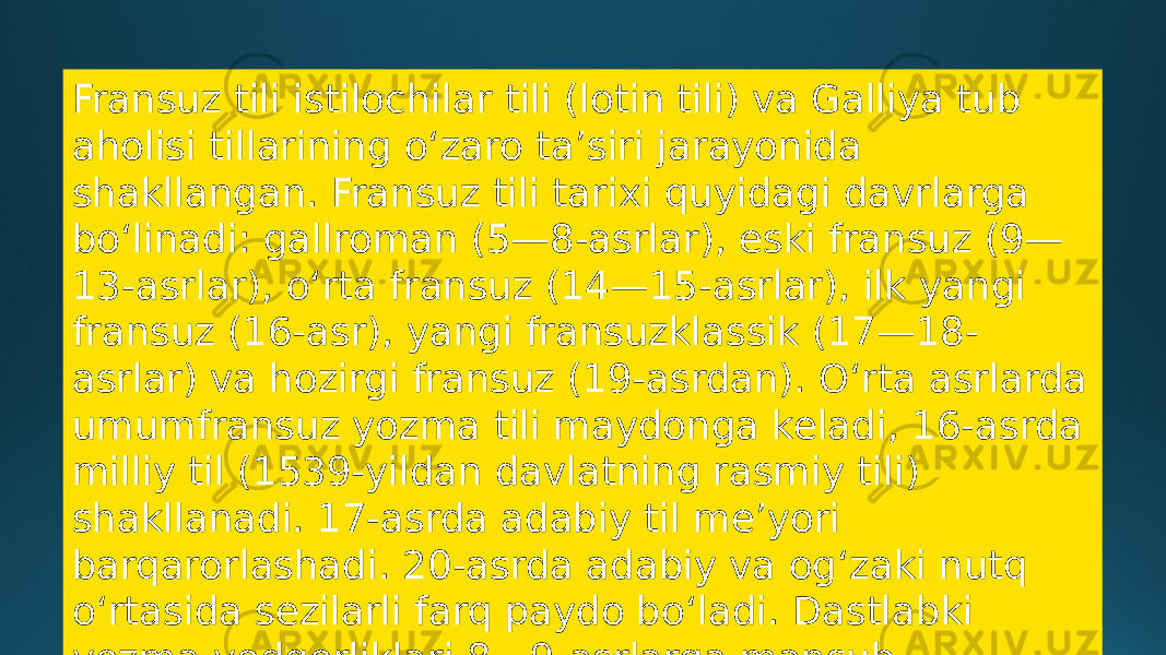 Fransuz tili istilochilar tili (lotin tili) va Galliya tub aholisi tillarining oʻzaro taʼsiri jarayonida shakllangan. Fransuz tili tarixi quyidagi davrlarga boʻlinadi: gallroman (5—8-asrlar), eski fransuz (9— 13-asrlar), oʻrta fransuz (14—15-asrlar), ilk yangi fransuz (16-asr), yangi fransuzklassik (17—18- asrlar) va hozirgi fransuz (19-asrdan). Oʻrta asrlarda umumfransuz yozma tili maydonga keladi, 16-asrda milliy til (1539-yildan davlatning rasmiy tili) shakllanadi. 17-asrda adabiy til meʼyori barqarorlashadi. 20-asrda adabiy va ogʻzaki nutq oʻrtasida sezilarli farq paydo boʻladi. Dastlabki yozma yodgorliklari 8—9-asrlarga mansub. 