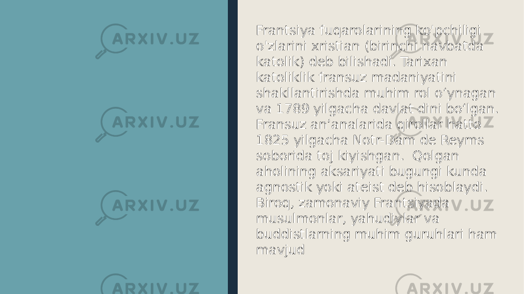 Frantsiya fuqarolarining ko&#39;pchiligi o&#39;zlarini xristian (birinchi navbatda katolik) deb bilishadi. Tarixan katoliklik fransuz madaniyatini shakllantirishda muhim rol oʻynagan va 1789 yilgacha davlat dini boʻlgan. Fransuz anʼanalarida qirollar hatto 1825 yilgacha Notr-Dam de Reyms soborida toj kiyishgan. Qolgan aholining aksariyati bugungi kunda agnostik yoki ateist deb hisoblaydi. Biroq, zamonaviy Frantsiyada musulmonlar, yahudiylar va buddistlarning muhim guruhlari ham mavjud 