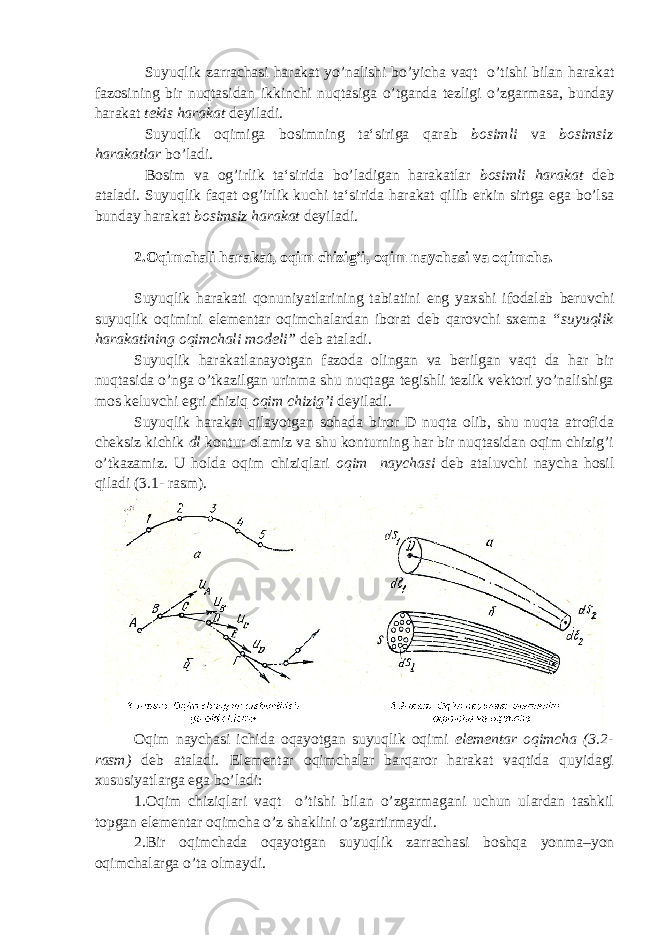 Suyuqlik zarrachasi harakat yo’nalishi bo’yicha vaqt o’tishi bilan harakat fazosining bir nuqtasidan ikkinchi nuqtasiga o’tganda tezligi o’zgarmasa, bunday harakat tekis harakat deyiladi. Suyuqlik oqimiga bosimning ta‘siriga qarab bosimli va bosimsiz harakatlar bo’ladi. Bosim va og’irlik ta‘sirida bo’ladigan harakatlar bosimli harakat deb ataladi. Suyuqlik faqat og’irlik kuchi ta‘sirida harakat qilib erkin sirtga ega bo’lsa bunday harakat bosimsiz harakat deyiladi. 2.Oqimchali harakat, oqim chizig’i, oqim naychasi va oqimcha. Suyuqlik harakati qonuniyatlarining tabiatini eng yaxshi ifodalab beruvchi suyuqlik oqimini elementar oqimchalardan iborat deb qarovchi sxema “suyuqlik harakatining oqimchali modeli” deb ataladi. Suyuqlik harakatlanayotgan fazoda olingan va berilgan vaqt da har bir nuqtasida o’nga o’tkazilgan urinma shu nuqtaga tegishli tezlik vektori yo’nalishiga mos keluvchi egri chiziq oqim chizig’i deyiladi. Suyuqlik harakat qilayotgan sohada biror D nuqta olib, shu nuqta atrofida cheksiz kichik dl kontur olamiz va shu konturning har bir nuqtasidan oqim chizig’i o’tkazamiz. U holda oqim chiziqlari oqim naychasi deb ataluvchi naycha hosil qiladi (3.1- rasm). Oqim naychasi ichida oqayotgan suyuqlik oqimi elementar oqimcha (3.2- rasm) deb ataladi. Elementar oqimchalar barqaror harakat vaqtida quyidagi xususiyatlarga ega bo’ladi: 1.Oqim chiziqlari vaqt o’tishi bilan o’zgarmagani uchun ulardan tashkil topgan elementar oqimcha o’z shaklini o’zgartirmaydi. 2.Bir oqimchada oqayotgan suyuqlik zarrachasi boshqa yonma–yon oqimchalarga o’ta olmaydi. 