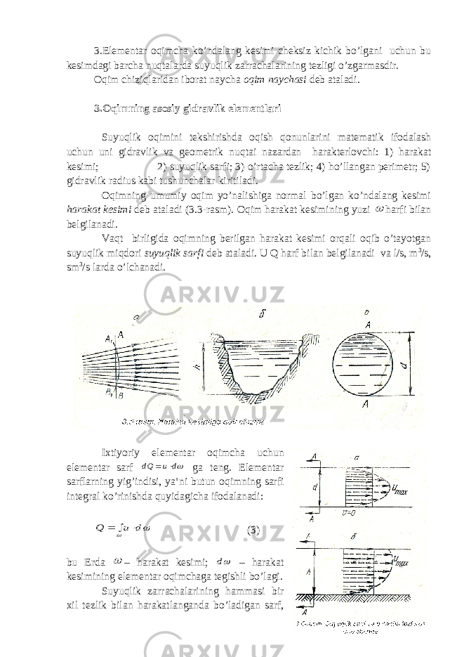 3.Elementar oqimcha ko’ndalang kesimi cheksiz kichik bo’lgani uchun bu kesimdagi barcha nuqtalarda suyuqlik zarrachalarining tezligi o’zgarmasdir. Oqim chiziqlaridan iborat naycha oqim naychasi deb ataladi. 3.Oqimning asosiy gidravlik elementlari Suyuqlik oqimini tekshirishda oqish qonunlarini matematik ifodalash uchun uni gidravlik va geometrik nuqtai nazardan harakterlovchi: 1) harakat kesimi; 2) suyuqlik sarfi; 3) o’rtacha tezlik; 4) ho’llangan perimetr; 5) gidravlik radius kabi tushunchalar kiritiladi. Oqimning umumiy oqim yo’nalishiga normal bo’lgan ko’ndalang kesimi harakat kesimi deb ataladi (3.3-rasm). Oqim harakat kesimining yuzi  harfi bilan belgilanadi. Vaqt birligida oqimning berilgan harakat kesimi orqali oqib o’tayotgan suyuqlik miqdori suyuqlik sarfi deb ataladi. U Q harf bilan belgilanadi va l/s, m 3 /s, sm 3 /s larda o’lchanadi. Ixtiyoriy elementar oqimcha uchun elementar sarf d u dQ   ga teng. Elementar sarflarning yig’indisi, ya‘ni butun oqimning sarfi integral ko’rinishda quyidagicha ifodalanadi:   d u Q    (3) bu Еrda  – harakat kesimi; d – harakat kesimining elementar oqimchaga tegishli bo’lagi. Suyuqlik zarrachalarining hammasi bir xil tezlik bilan harakatlanganda bo’ladigan sarf, 