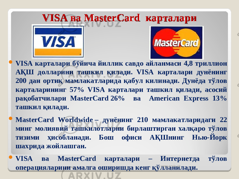 VISA ва MasterCard  карталариVISA ва MasterCard  карталари  VISA карталари бўйича йиллик савдо айланмаси 4,8 триллион АҚШ долларини ташкил қилади. VISA карталари дунёнинг 200 дан ортиқ мамлакатларида қабул килинади. Дунёда тўлов карталарининг 57% VISA карталари ташкил қилади, асосий рақобатчилари MasterCard 26% ва American Express 13% ташкил қилади.  MasterCard Worldwide – дунёнинг 210 мамлакатларидаги 22 минг молиявий ташкилотларни бирлаштирган халқаро тўлов тизими ҳисобланади. Бош офиси АҚШнинг Нью-Йорк шахрида жойлашган.  VISA ва MasterCard карталари – Интернетда тўлов операцияларини амалга оширишда кенг қўлланилади. www.arxiv.uz 