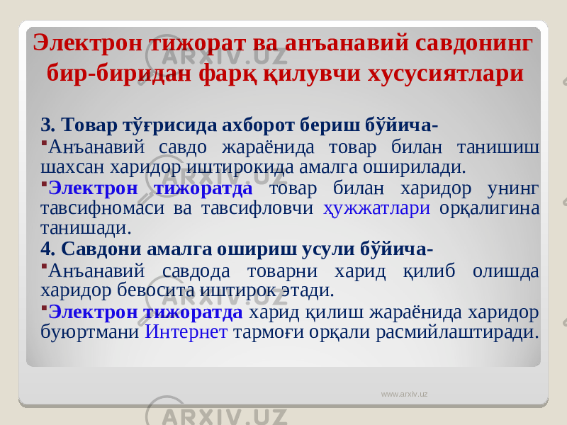 Электрон тижорат ва анъанавий савдонинг бир-биридан фарқ қилувчи хусусиятлари 3. Товар тўғрисида ахборот бериш бўйича -  Анъанавий савдо жараёнида товар билан танишиш шахса н харидор иштирокида амалга оширилади.  Электрон тижоратда товар билан харидор унинг тавсифномаси ва тавсифловчи ҳужжатлари орқалигина танишади. 4. Савдони амалга ошириш усули бўйича -  Анъанавий савдода товарни харид қилиб олишда харидор бевосита иштирок этади.  Электрон тижоратда харид қилиш жараёнида харидор буюртмани Интернет тармоғи орқали расмийлаштиради. www.arxiv.uz 