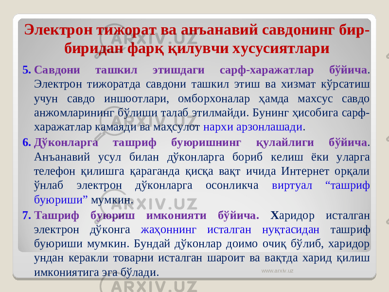 Электрон тижорат ва анъанавий савдонинг бир- биридан фарқ қилувчи хусусиятлари 5. Савдони ташкил этиш даги сарф -х аражатлар бўйича . Электрон тижоратда савдони ташкил этиш ва хизмат кўрсатиш учун савдо иншоотлари, омборхоналар ҳамда махсус савдо анжомларининг бўлиши талаб этилмайди. Бунинг ҳисобига сарф- харажатлар камаяди ва маҳсулот нархи арзонлашади . 6. Дўконларга ташриф буюришнинг қулайлиги бўйича . Анъанавий усул билан дўконларга бориб келиш ёки уларга телефон қилишга қараганда қисқа вақт ичида Интернет орқали ўнлаб электрон дўконларга осонликча виртуал “ташриф буюриши” мумкин. 7. Ташриф буюриш имконияти бўйича. Х аридор исталган электрон дўконга жаҳоннинг исталган нуқтасидан ташриф буюриши мумкин. Бундай дўконлар доимо очиқ бўлиб, харидор ундан керакли товарни исталган шароит ва вақтда харид қилиш имкониятига эга бўлади. www.arxiv.uz 